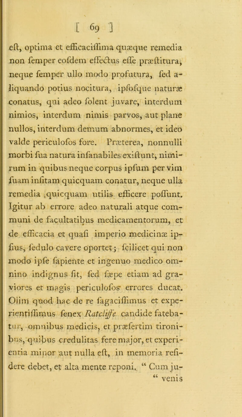 eft, optima et efficaciffima quaeque remedia non femper eofdem efferus effe pracltitura, neque femper ullo modo profutura, fed a- liquando potius nocitura, ipfofque naturae conatus, qui adeo folent juvare, interdum nimios, interdum nimis parvos, aut plane nullos, interdum demum abnormes, et ideo valde periculofos fore. Praeterea, nonnulli morbi fua natura infanabiles exiftunt, nimi- rum in quibus neque corpus ipfum per vim fuam infitam quicquam conatur, neque ulla remedia [quicquam utilis efficere poliunt. Igitur ab errore adeo naturali atque com- muni de facultatibus medicamentorum, et de efficacia et quafi imperio medicinae ip- fius, fedulo cavere oportet; fcilicet qui non modo ipfe fapiente et ingenuo medico om- nino indignus fit, fed faepe etiam ad gra- viores et magis periculofos- errores ducat. Oiim quod hac de re fagaciffimus et expe- rientiffimus fenex Ratclijfe candide fateba- tur, omnibus medicis, er praefertim tironi- bus, quibus credulitas fere major, et experi- entia minor aut nulla eft, in memoria reli- dere debet, et alta mente reponi. “ Cum ju- “ venis \