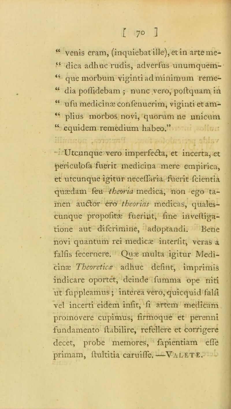 “ venis eram, (inquiebatille),etin arteme- “ dica adhuc rudis, adverfus unumquem- “ que morbum viginti ad minimum reme- u dia poflidebam ; nunc vero, polfquam in “ ufu medicinae confenuerim, viginti et am- “ piius morbos novi, quorum ne unicum “ equidem remedium habeo.” • • rr . : f r «i * ■* * f ' *’ '* < * : * • r» . • r # At. »£*'*-'* r * ■ * ’ • ^ I i J ) * Utcunque vero imperfedta, et incerta, et peri culo fa fuerit medicina mere empirica, et utcunque igitur necefTaria fuerit fcientia quasdam feu theoria medica, non ego ta- i t • men auctor ero theorias medicas, quales- cunque propohtae fuerint, fine inveltiga- • • r-, - tione aut difcrimine, adoptandi. Bene novi quantum rei medicae interiit, veras a falfis fecernere. Quae multa igitur Medi- cinae Theoreticae adhuc delint, imprimis indicare oportet, deinde fumma ope niti ut fuppleamus ; interea vero, quicquid falfi vel incerti eidem infir, fi artem medicam 7 \ r • promovere cupimus, hrmoque et perenni fundamento flabilire, refellere et corrigere decet, probe memores, lapiendam effe primam, flultitia caruifle.—Valete.