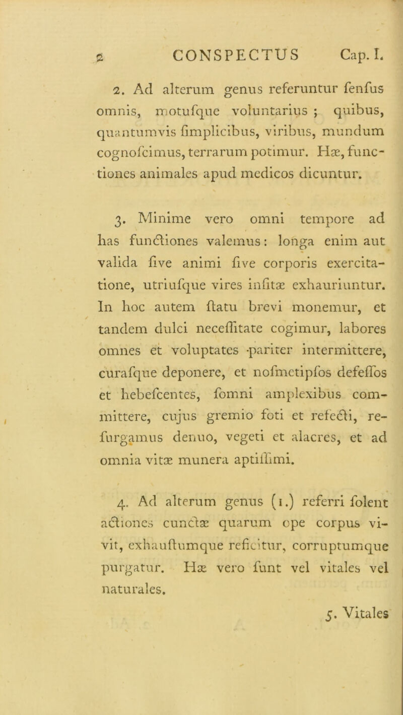 ** 2. Ad alterum genus referuntur fenfus omnis, motufque voluntarius ; quibus, quantumvis fimplicibus, viribus, mundum cognofcimus, terrarum potimur. Hae, func- tiones animales apud medicos dicuntur. 3. Minime vero omni tempore ad has fundiones valemus: longa enim aut valida live animi five corporis exercita- tione, utriufque vires inlitae exhauriuntur. In hoc autem flatu brevi monemur, et tandem dulci neceflitate cogimur, labores omnes et voluptates -pariter intermittere, curafque deponere, et nofmetipfos defeffos et hebefeentes, fomni amplexibus com- mittere, cujus gremio foti et refedi, re- furgamus denuo, vegeti et alacres, et ad omnia vitae munera aptiihmi. t 4. Ad alterum genus (1.) referri folent adiones cuncfas quarum epe corpus vi- vit, exhaufiumque reficitur, corruptum que purgatur. Idae vero funt vel vitales vel naturales.