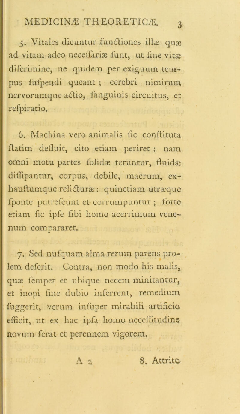 MEDICINA THEORETICiE. 5. Vitales dicuntur fun&iones illae quae ad vitam adeo neceilariae funt, ut line vitae difcrimine, ne quidem per exiguum tem- pus fufpendi queant ; cerebri nimirum nervorumque aCtio, fanguinis circuitus, et refpiratio. 6. Machina vero animalis fic conftituta ftatim deiluit, cito etiam periret : nam omni motu partes folidae teruntur, fluidae difTipantur, corpus, debile, macrum, ex- hauftumque relicturae : quinetiam utraeque fponte putrefcunt et- corrumpuntur ; forte etiam fic ipfe fibi homo acerrimum vene- num compararet. 7. Sed nufquam alma rerum parens pro- lem deferit. Contra, non modo his malis,, quae femper et ubique necem minitantur, et inopi fine dubio inferrent, remedium fuggerit, verum infuper mirabili artificia efficit, ut ex hac ipfa homo neceffitudine novum ferat et perennem vigorem, A z 8. Attrito-