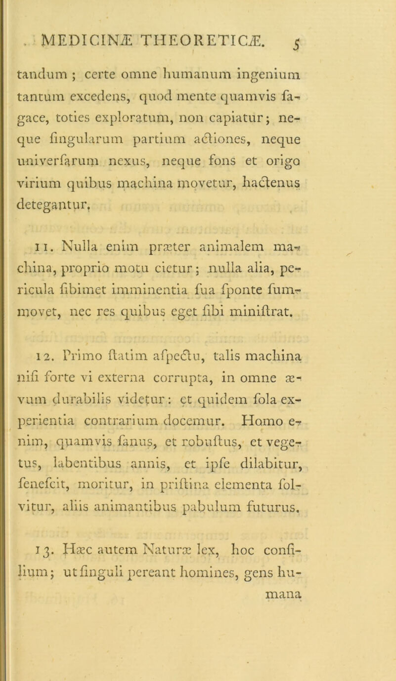 tandum ; certe omne humanum ingenium tantum excedens, quod mente quamvis fa^ gace, toties exploratum, non capiatur; ne- que lingularum partium adliones, neque univerfarum nexus, neque fons et origo virium quibus machina movetur, hactenus detegantur. 11. Nulla enim praeter animalem ma«? china, proprio motu cietur; nulla alia, pe- ricula fibimet imminentia fua fponte fum- movet, nec res quibus eget fibi miniftrat. 12. Primo flatim afpectu, talis machina nili forte vi externa corrupta, in omne se- vum durabilis videtur : et quidem fola ex- perientia contrarium docemur. Homo e- nim, quamvis fanus, et robuftus, et vege- tus, labentibus annis, et ipfe dilabitur, fenefcit, moritur, in priftina elementa fol- vitur, aliis animantibus pabulum futurus. 13. Hsec autem Naturae lex, hoc conli- lium; utfinguli pereant homines, gens hu- mana