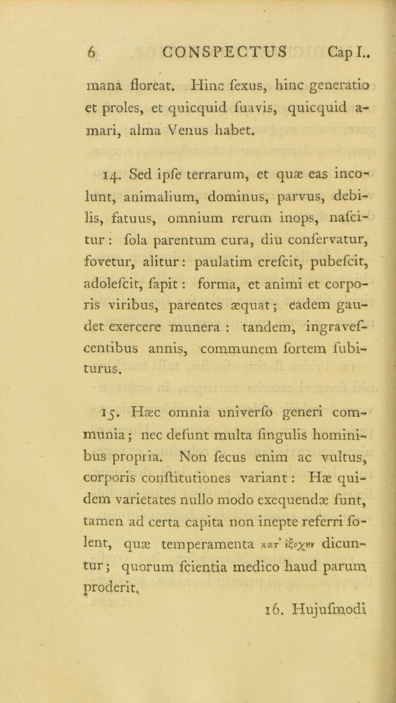 mana floreat. Hinc fexus, hinc generatio et proles, et cjuicquid fuavis, quicquid a- mari, alma Venus habet. 14. Sed ipfe terrarum, et quas eas ineo-' lunt, animalium, dominus, parvus, debi- lis, fatuus, omnium rerum inops, nafei- tur : fola parentum cura, diu confervatur, fovetur, alitur: paulatim crefcir, pubefeit, adolefcit, fapit: forma, et animi et corpo- ris viribus, parentes sequat; eadem gau- det exercere munera : tandem, ingravef- cendbus annis, communem fortem fubi- turus. 15. Haec omnia univerfo generi com- munia ; nec defunt multa fingulis homini- bus propria. Non fecus enim ac vultus, corporis conftitutiones variant: Hse qui- dem varietates nullo modo exequendee funt, tamen ad certa capita non inepte referri fo- lent, quse temperamenta k»t ifcoxn dicun- tur ; quorum fcientia medico haud parum proderit. 16. Hujufmodi