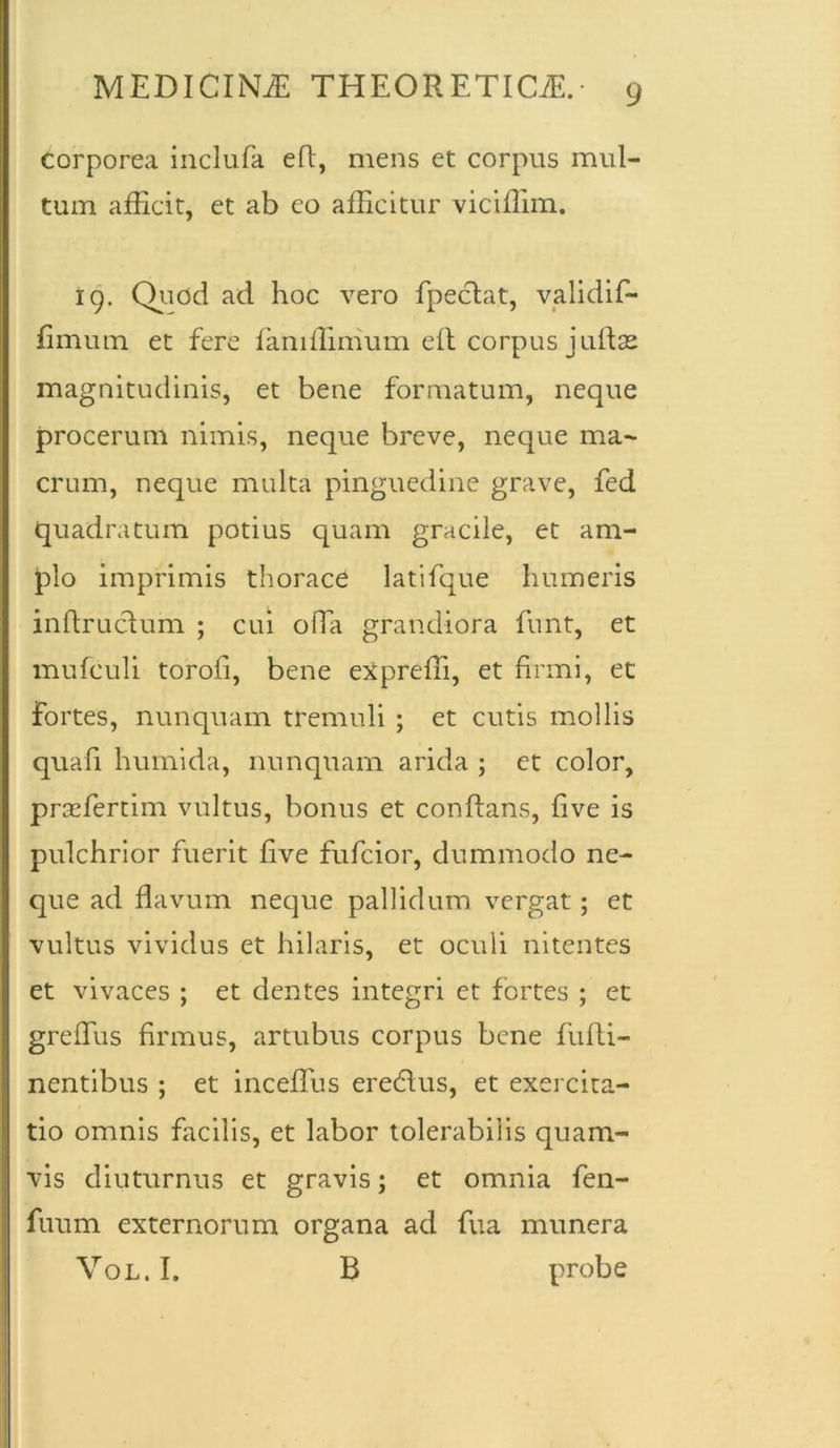 corporea inclufa eft, mens et corpus mul- tum afficit, et ab eo afficitur viciffim. 19. Quod ad hoc vero fpeclat, validif- fimum et fere famffimum ell corpus juftse magnitudinis, et bene formatum, neque procerum nimis, neque breve, neque ma- crum, neque multa pinguedine grave, fed quadratum potius quam gracile, et am- plo imprimis thorace latifque humeris inflruclum ; cui offa grandiora funt, et mufculi torofi, bene expreffi, et firmi, et fortes, nunquam tremuli ; et cutis mollis quafi humida, nunquam arida ; et color, prsefertim vultus, bonus et conflans, live is pulchrior fuerit live fufcior, dummodo ne- que ad flavum neque pallidum vergat; et vultus vividus et hilaris, et oculi nitentes et vivaces ; et dentes integri et fortes ; et grelTus firmus, artubus corpus bene fufti- nentibus ; et inceffus eredlus, et exercita- tio omnis facilis, et labor tolerabilis quam- vis diuturnus et gravis; et omnia fen- fuum externorum organa ad fua munera Vol. I, B probe