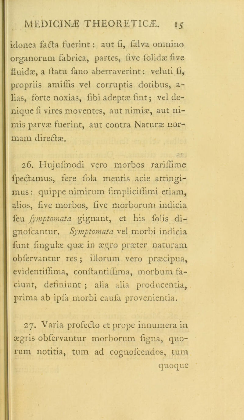 idonea facta fuerint: aut fi, falva omnino organorum fabrica, partes, live (olidae five fluidae, a (latu fano aberraverint: veluti fi, propriis a mi (Iis vel corruptis dotibus, a- lias, forte noxias, fibi adeptae fint; vel de- nique ii vires moventes, aut nimiae, aut ni- mis parvae fuerint, aut contra Naturae nor- mam directae. 26. Hujufmodi vero morbos rari ili me fpectamus, fere fola mentis acie attingi- mus : quippe nimirum (impliciflimi etiam, alios, (ive morbos, five morborum indicia feu fymptomata gignant, et his folis di- gnofeantur. Symptomata vel morbi indicia fiant fingulae quae in aegro praeter naturam ob(ervantur res ; illorum vero praecipua, evidentiflima, conftantiilima, morbum fa- ciunt, definiunt ; alia alia producentia, prima ab ipfa morbi caufa provenientia. 27. Varia profecto et prope innumera in aegris obfervantur morborum figna, quo- rum notitia, tum ad cognofcendos, tum quoque