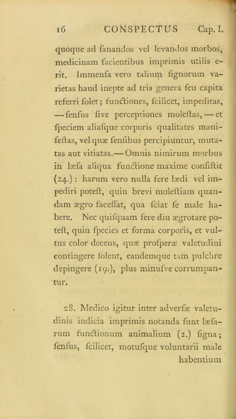 quoque ad fanandos vel levandos morbos, medicinam facientibus imprimis utilis e- rit. Immenfa vero talium fignorum va- rietas haud inepte ad tria genera feu capita referri folet; functiones, fcilicet, impeditas, — fenfus fi ve perceptiones moleftas,— et fpeciem aliafque corporis qualitates mani- feftas, vel quae fenfibus percipiuntur, muta- tas aut vitiatas. — Omnis nimirum morbus in laefa aliqua functione maxime confiflit (24.) : harum vero nulla fere laedi vel im- pediri poteft, quin brevi moleftiam quan- dam aegro faceffat, qua fciat fe male ha- bere. Nec quifquam fere diu aegrotare po- teft, quin fpecies et forma corporis, et vul- tus color decens, quae profperae valetudini contingere folent, eandemque tam pulchre depingere (19*), plus minufve corrumpan- tur. 28. Medico igitur inter adverfae valetu- dinis indicia imprimis notanda funt lsefa- rum fundionum animalium (2.) figna; fenfus, fcilicet, motufque voluntarii male habentium