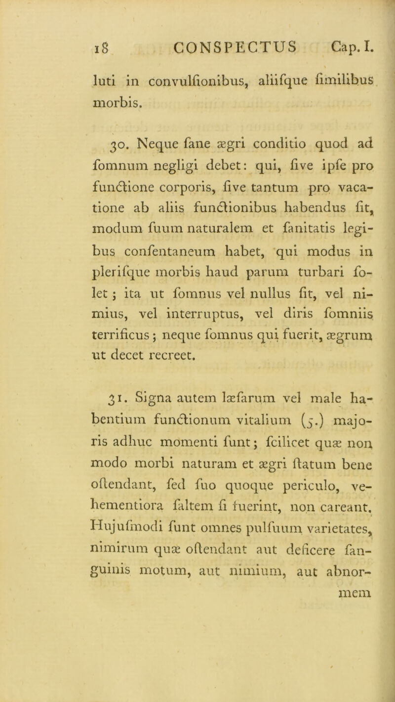 % luti in convulfionibus, aliifque fimilibus morbis. 30. Neque fane aegri conditio quod ad fomnum negligi debet: qui, five ipfe pro funCtione corporis, live tantum pro vaca- tione ab aliis functionibus habendus fit, modum fuum naturalem et fanitatis legi- bus confentaneum habet, qui modus in plerifque morbis haud parum turbari fo- let; ita ut fomnus vel nullus fit, vel ni- mius, vel interruptus, vel diris fomniis terrificus; neque fomnus qui fuerit, aegrum ut decet recreet. 31. Signa autem laefarum vel male ha- bentium functionum vitalium (5.) majo- ris adhuc momenti funt; fcilicet quae non modo morbi naturam et aegri ftatum bene offendant, fed fuo quoque periculo, ve- hementiora faltem fi fuerint, non careant. Hujufmodi funt omnes pulfuum varietates, nimirum quae offendant aut deficere fan- guinis motum, aut nimium, aut abnor- mem