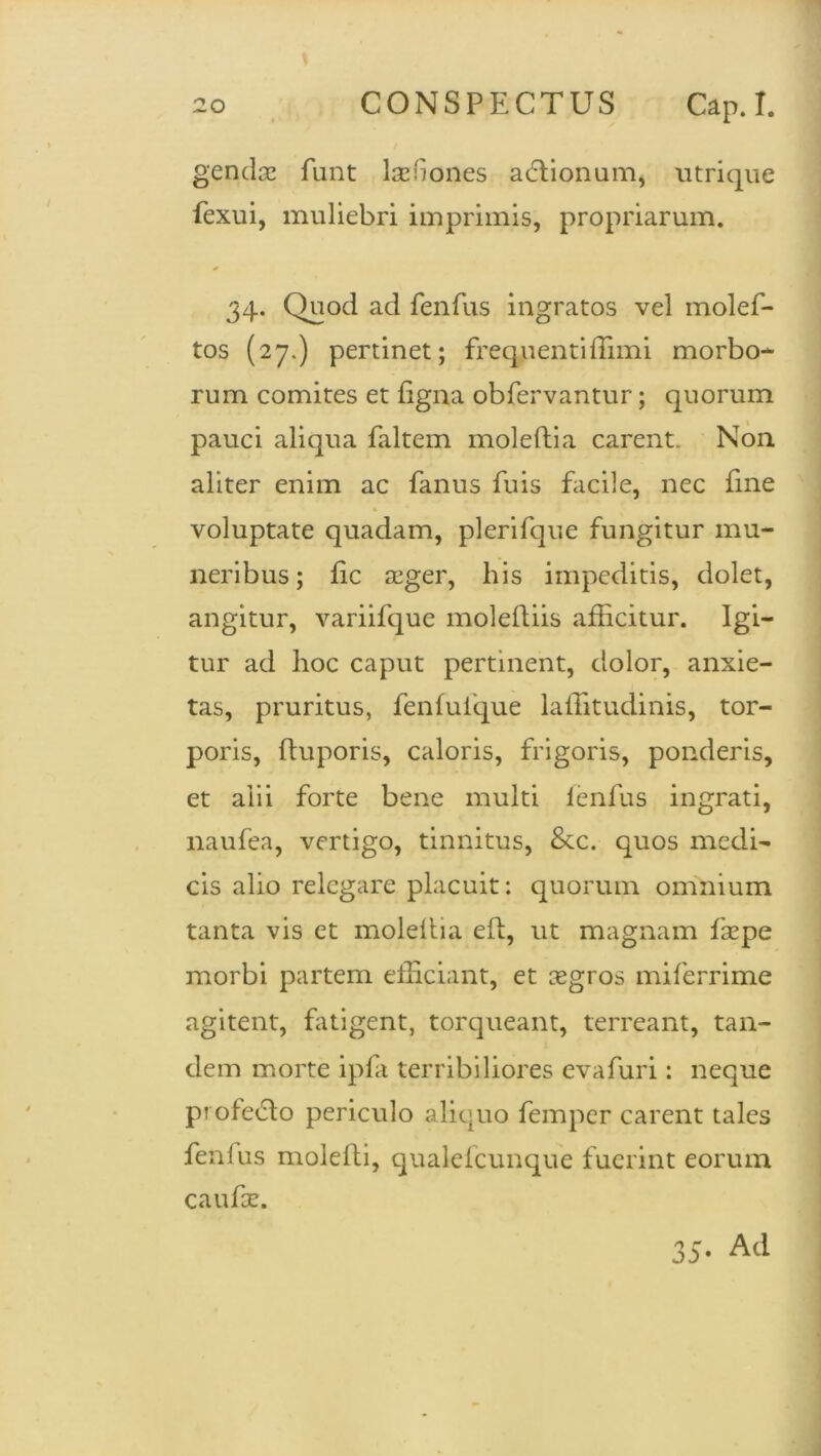 gendac funt lasfiones adlionum, utrique fexui, muliebri imprimis, propriarum. 34. Quod ad fenfus ingratos vel molef- tos (27.) pertinet; frequenti (limi morbo- rum comites et figna obfervantur; quorum pauci aliqua faltem moleftia carent. Non aliter enim ac fanus fuis facile, nec fme voluptate quadam, plerifque fungitur mu- neribus ; fic seger, his impeditis, dolet, angitur, variifque moleftiis afficitur. Igi- tur ad hoc caput pertinent, dolor, anxie- tas, pruritus, fenfulque laffitudinis, tor- poris, ftuporis, caloris, frigoris, ponderis, et alii forte bene multi lenfus ingrati, naufea, vertigo, tinnitus, 8cc. quos medi- cis alio relegare placuit: quorum omnium tanta vis et moleftia eft, ut magnam fazpe morbi partem efficiant, et aegros miferrime agitent, fatigent, torqueant, terreant, tan- dem morte ipfa terribiliores evafuri: neque profecto periculo aliquo femper carent tales fenfus molefti, qualefcunque fuerint eorum caufce. 35- Ad