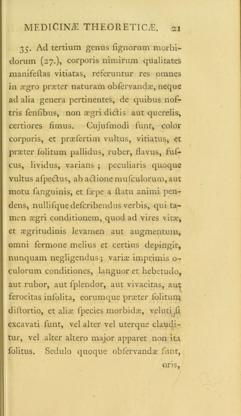 35. Ad tertium genus lignorum morbi- dorum (27.), corporis nimirum qualitates manifeftas vitiatas, referuntur res omnes in aegro praeter naturam obfervandae, neque ad alia genera pertinentes, de quibus nof- tris fenlibus, non aegri dicftis aut querelis, certiores limus. Cujufmodi funt, color corporis, et prae ferti rix vultus, vitiatus, et praeter folitum pallidus, ruber, flavus, fuf- cus, lividus, varians ; peculiaris quoque vultus afpeclus, ab aclione mu (culorum, aut motu fanguinis, et faepe a flatu animi pen- dens, nullifque defcribendus verbis, qui ta- men aegri conditionem, quod ad vires vitae, et aegritudinis levamen aut augmentum, omni fermone melius et certius depingit, nunquam negligendus ; variae imprimis o- culorum conditiones, languor et hebetudo, aut rubor, aut fplendor, aut vivacitas, aut ferocitas infolita, eorumque praeter folitum* diflortio, et aliae fpecies morbidae, velutyG. excavati funt, vel alter vel uterque claudi- tur, vel alter altero major apparet non ita folitus. Sedulo quoque obfervandae funt, oris,