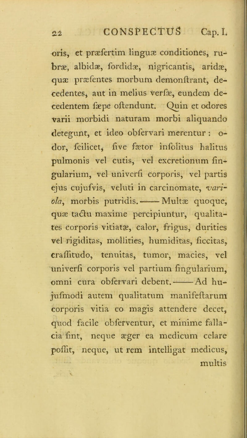 oris, et praefertim linguse conditiones, ru- bras, albidae, fordidae, nigricantis, aridae, quae praefentcs morbum demonftrant, de- cedentes, aut in melius verfae, eundem de- cedentem faepe oftendunt. Quin et odores varii morbidi naturam morbi aliquando detegunt, et ideo oblervari merentur : o- dor, fcilicet, live faetor infolitus halitus pulmonis vel cutis, vel excretionum An- gularium, vel univerli corporis, vel partis ejus cujufvis, veluti in carcinomate, vari- ola, morbis putridis. Multae quoque, quae tadlu maxime percipiuntur, qualita- tes corporis vitiatae, calor, frigus, durities vel rigiditas, mollities, humiditas, ficcitas, craffitudo, tenuitas, tumor, macies, vel univerfi corporis vel partium lingularium, omni cura obfervari debent. Ad hu- jufmodi autem qualitatum manifeftarum corporis vitia eo magis attendere decet, quod facile obferventur, et minime falla- cia iint, neque aeger ea medicum celare polfit, neque, ut rem intelligat medicus, multis