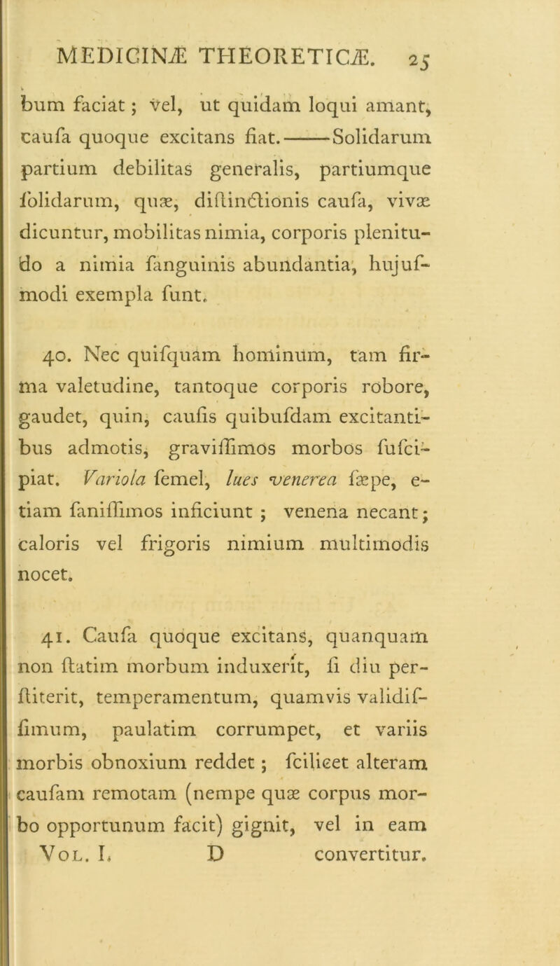 bum faciat; vel, ut quidam loqui amant, caufa quoque excitans fiat. Solidarum partium debilitas generalis, partiumque fiolidarum, quas, diftindtionis caufa, vivae dicuntur, mobilitas nimia, corporis plenitu- do a nimia fanguinis abundantia, hujuf- modi exempla funt. 40. Nec quifquam hominum, tam fir- ma valetudine, tantoque corporis robore, gaudet, quin, caufis quibufdam excitanti- bus admotis, gravilTimos morbos fufci- piat. Variola femel, lues 'venerea fise pe, e- tiam faniiTimos inficiunt ; venena necant; caloris vel frigoris nimium multimodis nocet. 41. Caufa quoque excitans, quanquam non ftatim morbum induxerit, fi diu per- Riterit, temperamentum, quamvis validif- fimum, paulatim corrumpet, et variis morbis obnoxium reddet; fcilicet alteram caufam remotam (nempe quas corpus mor- bo opportunum facit) gignit, vel in eam Vol. L D convertitur.