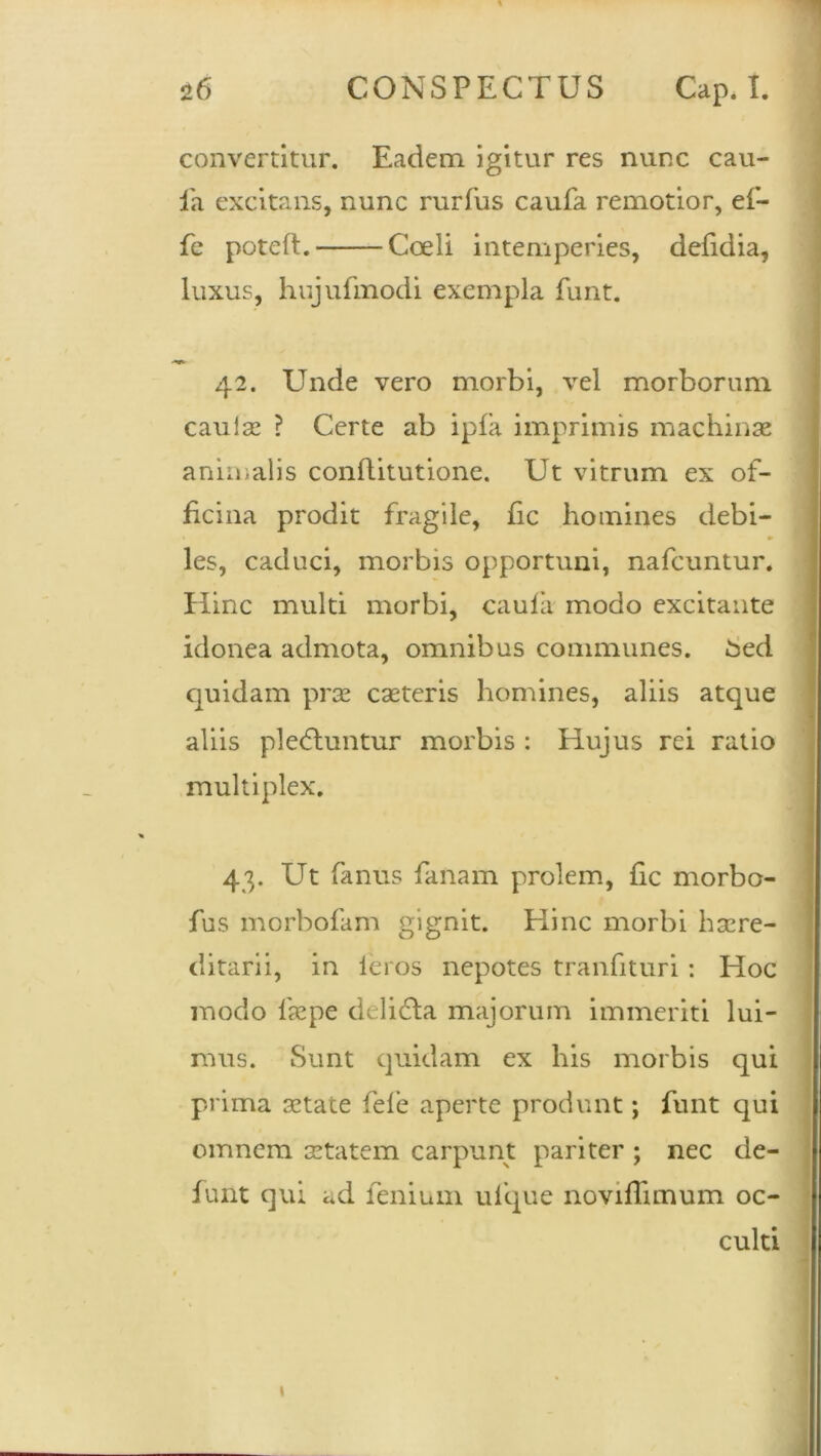 convertitur. Eadem igitur res nunc cau- da excitans, nunc rurfus caufa remotior, ef- fe potefl. Coeli intemperies, defidia, luxus, hujufmodi exempla funt. 42. Unde vero morbi, vel morborum caulae ? Certe ab ipfa imprimis machinae animalis conftitutione. Ut vitrum ex of- ficina prodit fragile, fic homines debi- les, caduci, morbis opportuni, nafcuntur. Hinc multi morbi, caulii modo excitante idonea admota, omnibus communes. £ed quidam prae exteris homines, aliis atque aliis pledluntur morbis : Hujus rei ratio multiplex. 43. Ut fanus fanam prolem, fic morbo- fus morbofam gignit. Hinc morbi haere- ditarii, in feros nepotes tranfituri : Hoc modo 1'aepe delidla majorum immeriti lui- mus. Sunt quidam ex his morbis qui prima aetate fele aperte produnt; funt qui omnem aetatem carpunt pariter ; nec de- funt qui ad fenium ufque noviflimum oc- culti