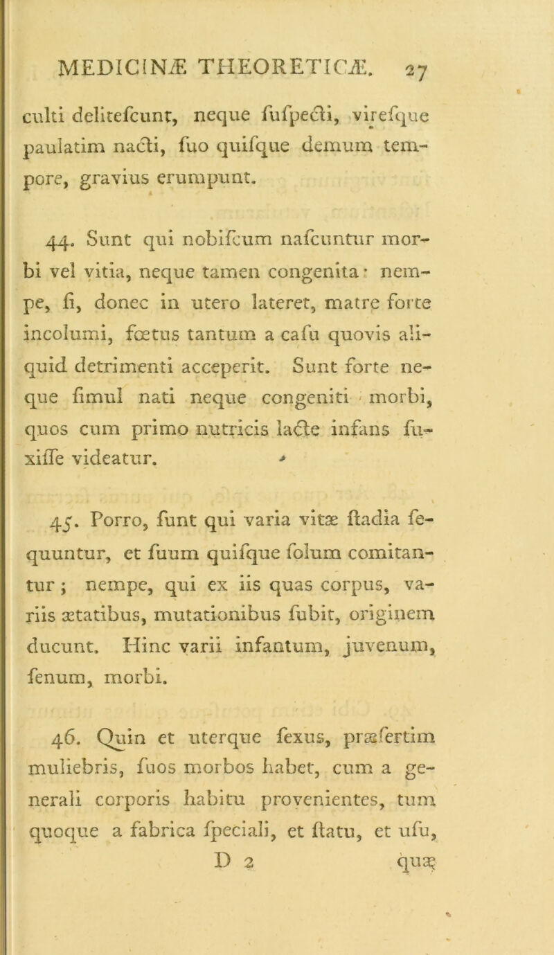 culti delitefcunt, neque fufpecli, virefque paulatim nacli, fuo quifque demum tem- pore, gravius erumpunt. 44. Sunt qui nobifeum nafcimtur mor- bi vel vitia, neque tamen congenita * nem- pe, ii, donec in utero lateret, matre forte incolumi, foetus tantum a cafu quovis ali- quid detrimenti acceperit. Sunt forte ne- que fimul nati neque congeniti morbi, quos cum primo nutricis lacie infans fu- xiiTe videatur. > 45. Porro, funt qui varia vitae fiadia fe- quuntur, et fuum quifque folum comitan- tur ; nempe, qui ex iis quas corpus, va- riis aetatibus, mutationibus fubit, originem ducunt. Hinc varii infantum, juvenum, fenum, morbi. 46. Quin et uterque fexus, prssfertim muliebris, fuos morbos habet, cum a ge- nerali corporis habitu provenientes, tum quoque a fabrica fpeciali, et datu, et ufu, D 2 qua;