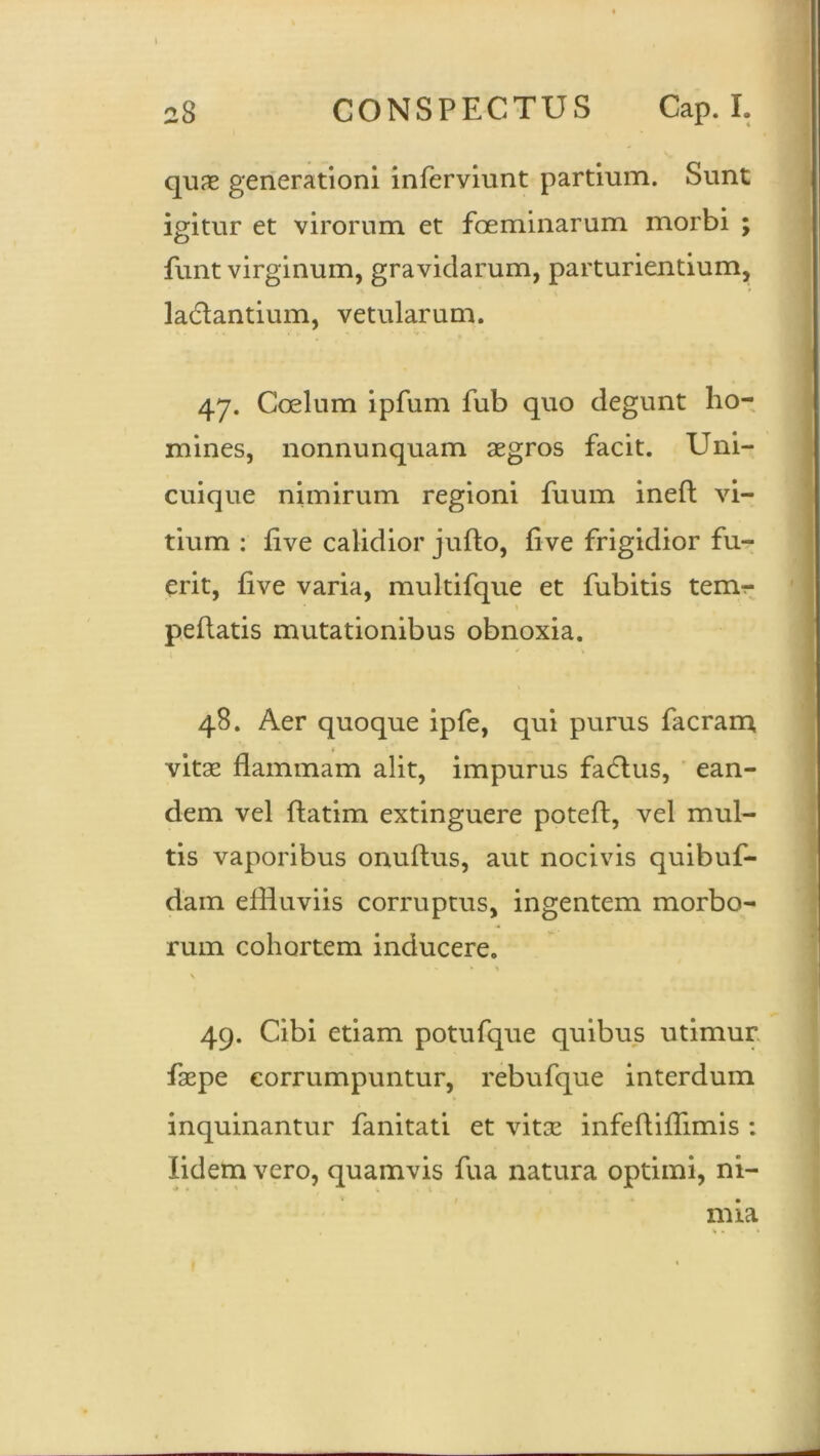 1 28 CONSPECTUS Cap. I. quae generationi inferviunt partium. Sunt igitur et virorum et foeminarum morbi ; funt virginum, gravidarum, parturiendum, ladlantium, vetularum. 47. Coelum ipfum fub quo degunt ho- mines, nonnunquam aegros facit. Uni- cuique nimirum regioni fuum ineft vi- tium : live calidior juflo, five frigidior fu- erit, five varia, multifque et fubitis temr pellatis mutationibus obnoxia. 48. Aer quoque ipfe, qui purus facram vitae flammam alit, impurus facdus, ean- dem vel ftatim extinguere poted, vel mul- tis vaporibus onuflus, aut nocivis quibuf- dam effluviis corruptus, ingentem morbo- rum cohortem inducere. • « »1 \ 49. Cibi etiam potufque quibus utimur faepe corrumpuntur, rebufque interdum inquinantur fanitati et vitae infefliflimis : lidem vero, quamvis fua natura optimi, ni- mia