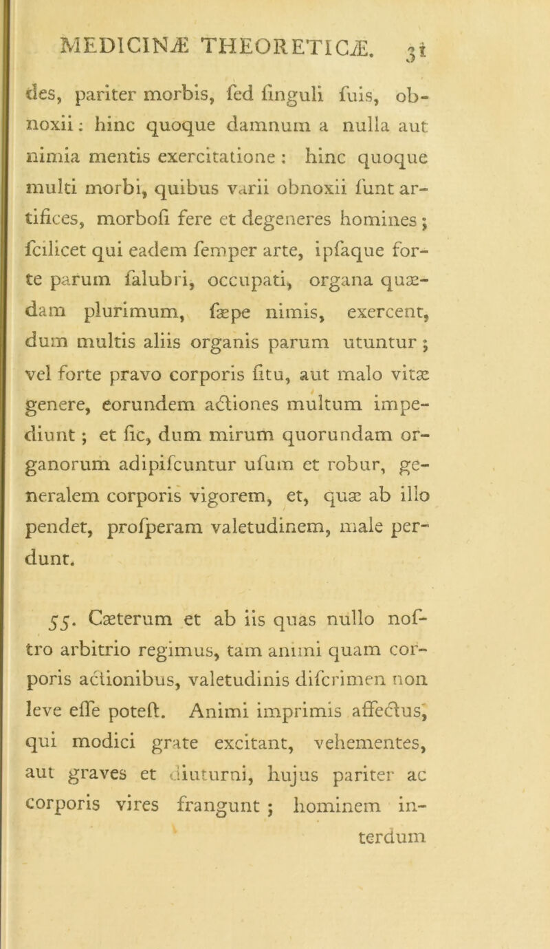 des, pariter morbis, fed Unguli fuis, ob- noxii ; hinc quoque damnum a nulla aut. nimia mentis exercitatione : hinc quoque multi morbi, quibus varii obnoxii fimt ar- tifices, morboli fere et degeneres homines ; fcilicet qui eadem femper arte, ipfaque for- te parum falubri, occupati, organa quae- dam plurimum, faepe nimis, exercent, dum multis aliis organis parum utuntur ; vel forte pravo corporis fitu, aut malo vitae genere, eorundem adliones multum impe- diunt ; et fic, dum mirum quorundam or- ganorum adipifcuntur ufum et robur, ge- neralem corporis vigorem, et, quae ab illo pendet, profperam valetudinem, male per- dunt, 55. Caeterum et ab iis quas nullo nof- tro arbitrio regimus, tam animi quam cor- poris actionibus, valetudinis difcrimen non leve elfe poteft. Animi imprimis affedlus, qui modici grate excitant, vehementes, aut graves et diuturni, hujus pariter ac corporis vires frangunt ; hominem in- terdum