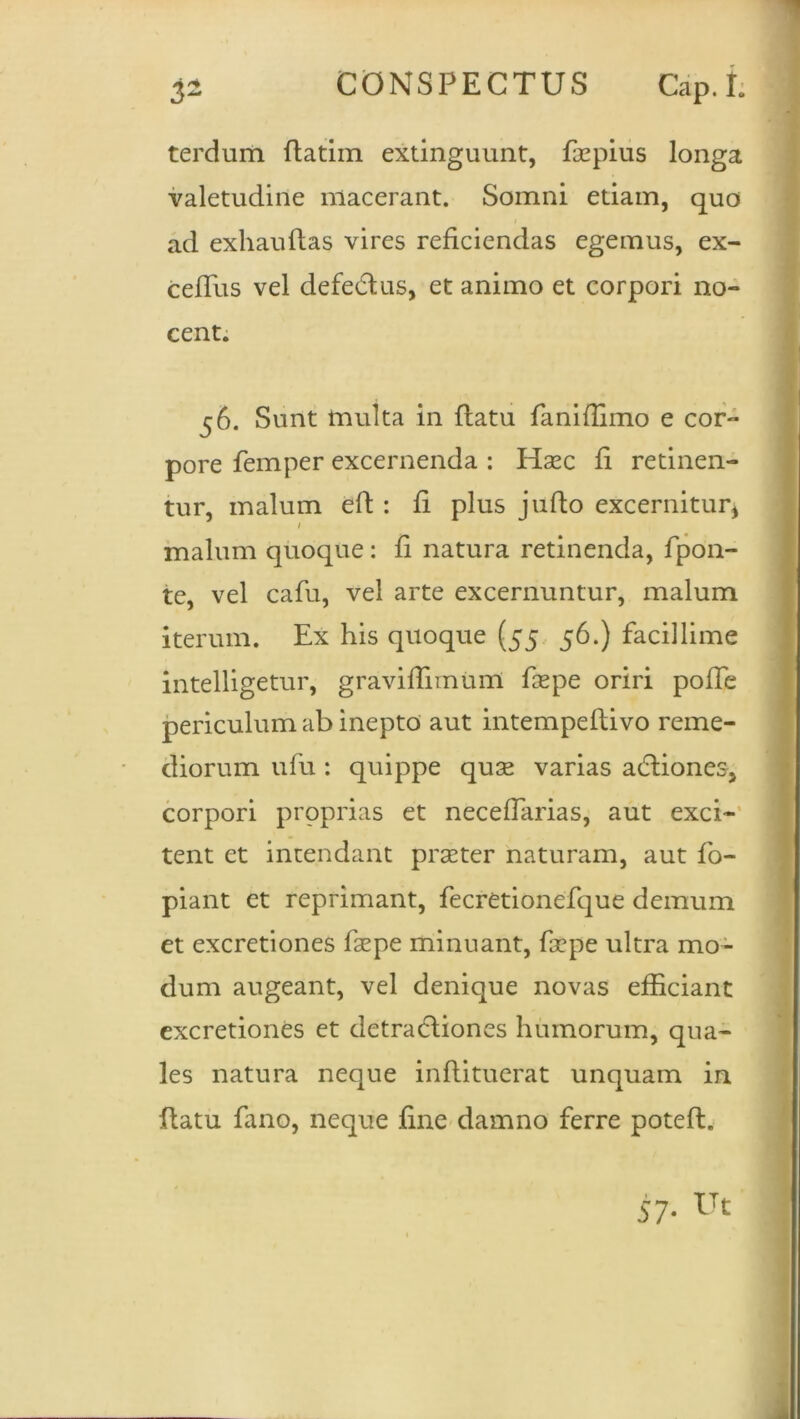 terdum flatim extinguunt, faspius longa valetudine macerant. Somni etiam, quo ad exhauftas vires reficiendas egemus, ex- cefTus vel defe&us, et animo et corpori no- cent. 56. Sunt multa in flatu faniflimo e cor- pore femper excernenda : Haec fi retinen- tur, malum eft : fi plus jufto excernitur* 1 malum quoque: fi natura retinenda, fpon- te, vel cafu, vel arte excernuntur, malum iterum. Ex his quoque (55 56.) facillime intelligetur, graviflimum fsepe oriri pofTe periculum ab inepto aut intempeflivo reme- diorum ufu : quippe quse varias adliones, corpori proprias et necefTarias, aut exci- tent et intendant praeter naturam, aut fo- piant et reprimant, fecretionefque demum et excretiones fsepe minuant, fa?pe ultra mo- dum augeant, vel denique novas efficiant excretiones et detractiones humorum, qua- les natura neque inflituerat unquam in flatu fano, neque fine damno ferre potefl. 57- Ut