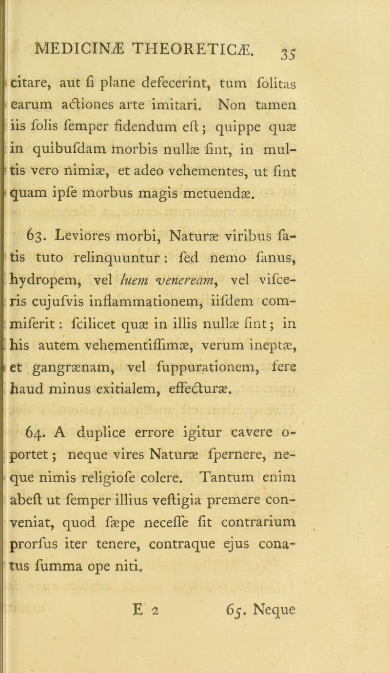 citare, aut E plane defecerint, tum folitas earum acffiones arte imitari. Non tamen iis folis femper fidendum eft; quippe quae in quibufdam morbis nullas fint, in mul- i tis vero nimiae, et adeo vehementes, ut fint quam ipfe morbus magis metuendae. 63. Leviores morbi, Naturae viribus fa- tis tuto relinquuntur: fed nemo fanus, hydropem, vel luem ener eam, vel vifce- ris cujufvis inflammationem, iifdem com- miferit: fcilicet quae in illis nullae fint; in his autem vehementifiimae, verum ineptae, et gangraenam, vel fuppurationem, fere haud minus exitialem, effedlurae. 64. A duplice errore igitur cavere o- portet; neque vires Naturae fpernere, ne- que nimis religiofe colere. Tantum enim Iabeft ut femper illius veftigia premere con- veniat, quod faepe necefle fit contrarium prorfus iter tenere, contraque ejus cona- tus fumma ope niti. E 2 65. Neque