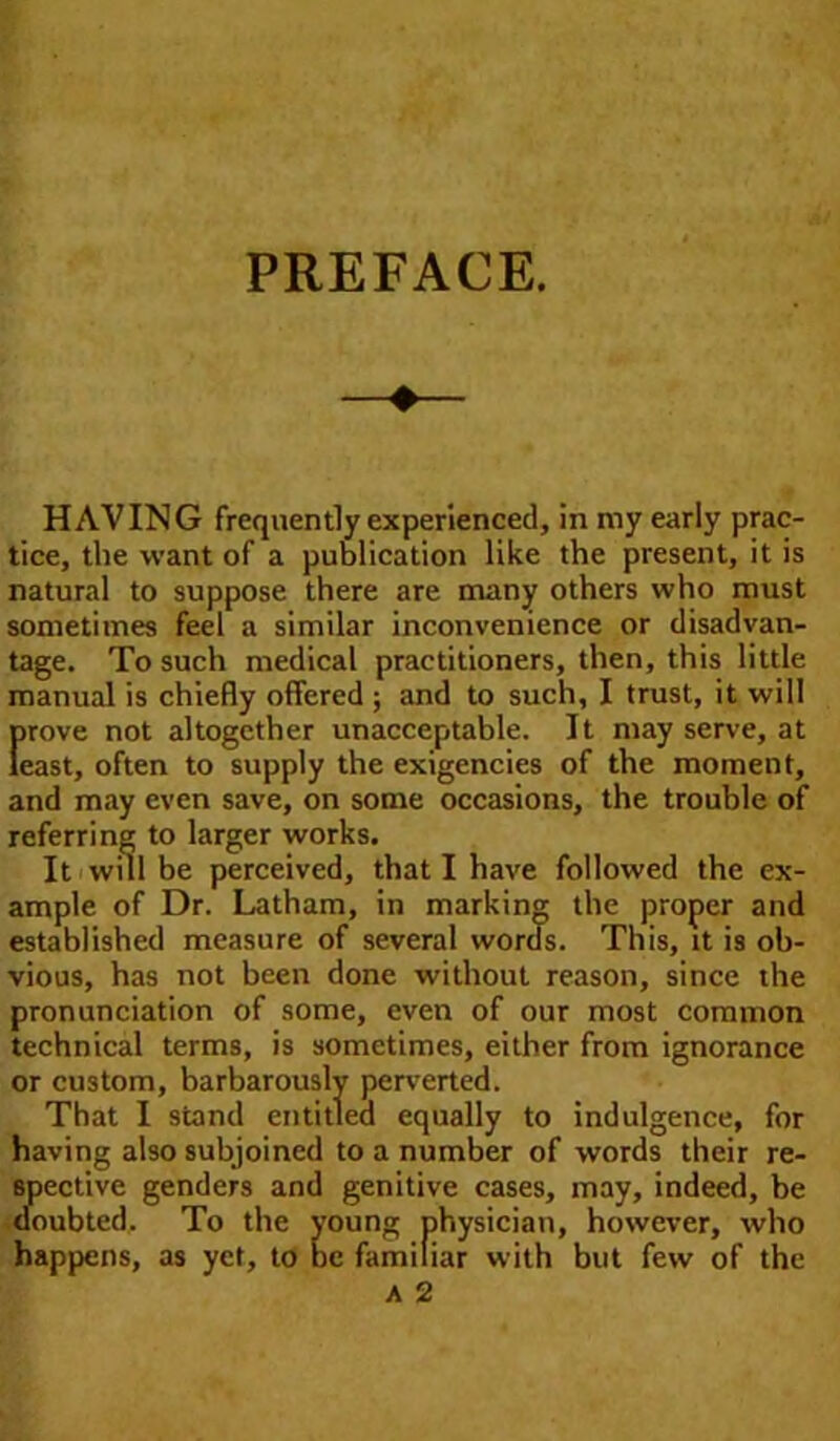 HAVING frequently experienced, in my early prac- tice, the want of a publication like the present, it is natural to suppose there are many others who must sometimes feel a similar inconvenience or disadvan- tage. To such medical practitioners, then, this little manual is chiefly offered ; and to such, I trust, it will [>rove not altogether unacceptable. It may serve, at east, often to supply the exigencies of the moment, and may even save, on some occasions, the trouble of referring to larger works. It will be perceived, that I have followed the ex- ample of Dr. Latham, in marking the proper and established measure of several words. This, it is ob- vious, has not been done without reason, since the pronunciation of some, even of our most common technical terms, is sometimes, either from ignorance or custom, barbarously perverted. That I stand entitled equally to indulgence, for having also subjoined to a number of words their re- spective genders and genitive cases, may, indeed, be doubted. To the young physician, however, who happens, as yet, to be familiar with but few of the