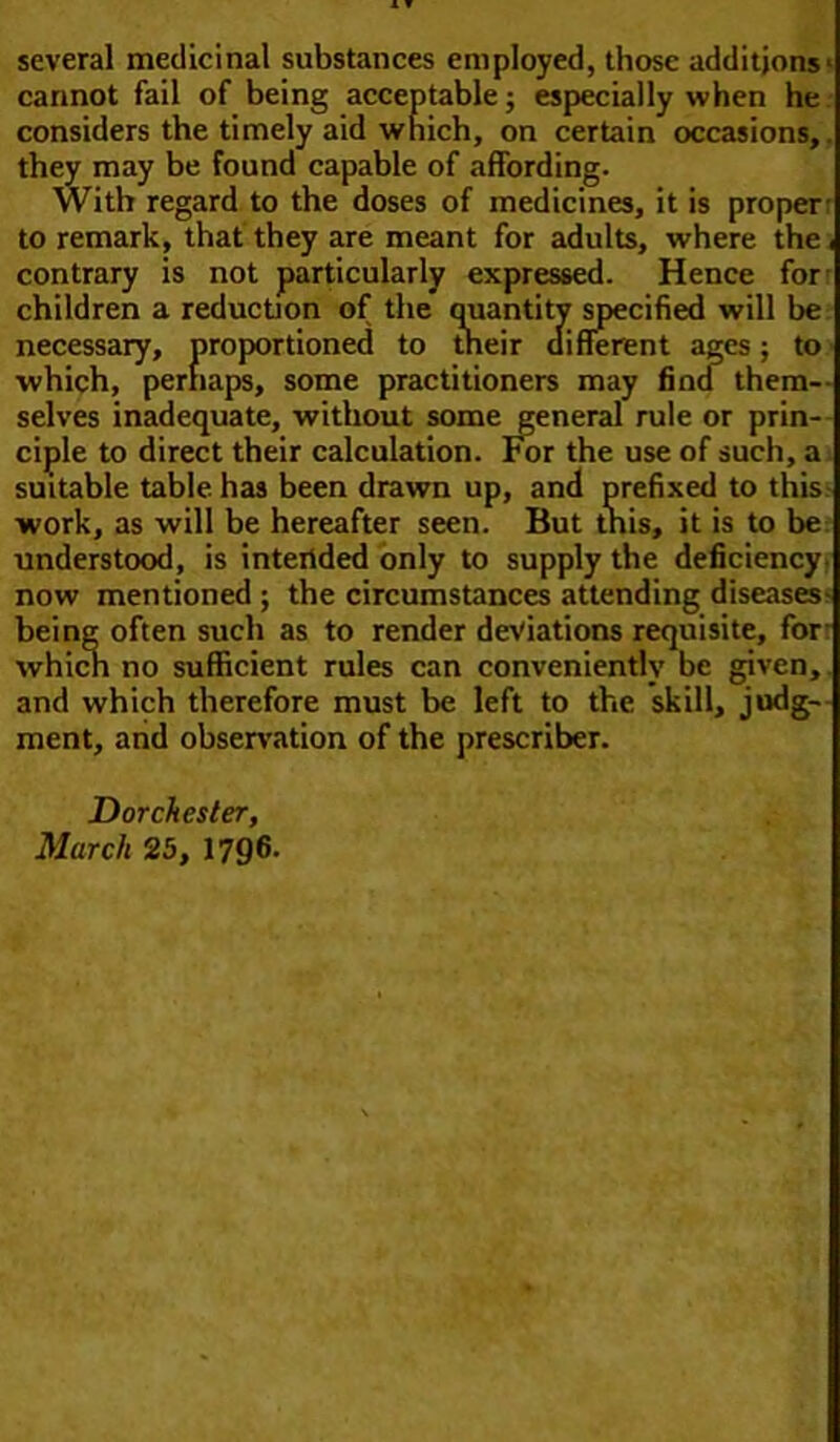 several medicinal substances employed, those additions- cannot fail of being acceptable; especially when he considers the timely aid which, on certain occasions,, they may be found capable of affording. With regard to the doses of medicines, it is proper: to remark, that they are meant for adults, where the, contrary is not particularly expressed. Hence for children a reduction of the quantity specified will be necessary, proportioned to their different ages; to ■which, perhaps, some practitioners may fina them- selves inadequate, without some general rule or prin- ciple to direct their calculation. For the use of such, a suitable table, has been drawn up, and prefixed to this work, as will be hereafter seen. But this, it is to be understood, is intended only to supply the deficiency now mentioned ; the circumstances attending diseases- being often such as to render deviations requisite, for which no sufficient rules can conveniently be given, and which therefore must be left to the skill, judg- ment, and observation of the prescriber. Dorchester, March 25, 1796-