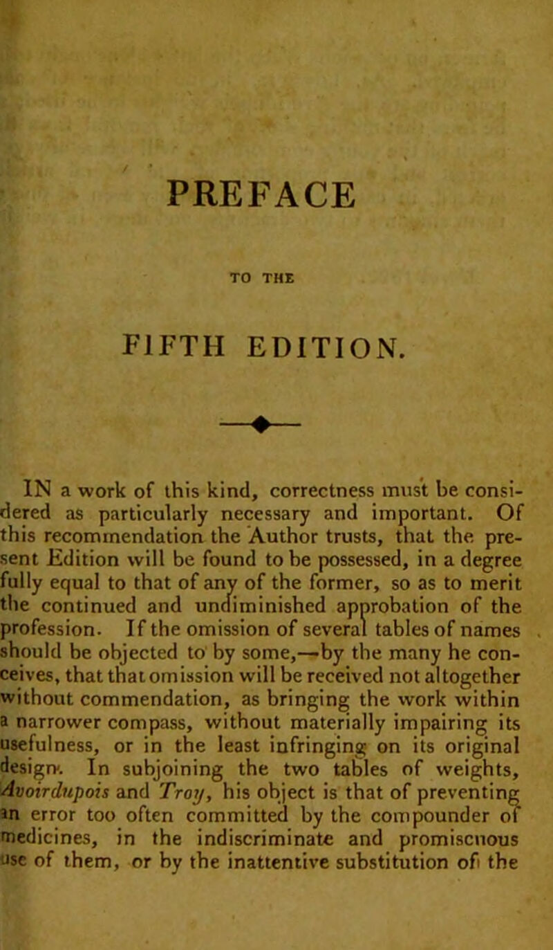 TO THE FIFTH EDITION. IN a work of this kind, correctness must be consi- dered as particularly necessary and important. Of this recommendation the Author trusts, that the pre- sent Edition will be found to be possessed, in a degree fully equal to that of any of the former, so as to merit the continued and undiminished approbation of the profession. If the omission of several tables of names should be objected to by some,—'by the many he con- ceives, that thatomission will be received not altogether without commendation, as bringing the work within a narrower compass, without materially impairing its usefulness, or in the least infringing on its original design. In subjoining the two tables of weights. Avoirdupois and Troy, his object is that of preventing m error too often committed by the compounder of medicines, in the indiscriminate and promiscuous use of them, or by the inattentive substitution of the
