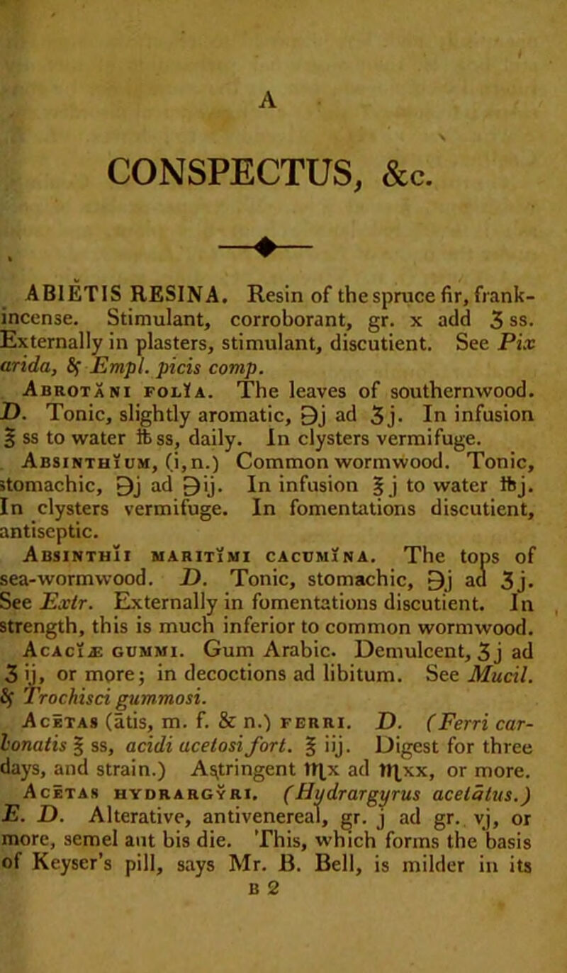 CONSPECTUS, &c. ABIETIS RESINA. Resin of the spruce fir, frank- incense. Stimulant, corroborant, gr. x add 3 ss. Externally in plasters, stimulant, discutient. See Pix arida, fy Empl. picis comp. Abrotani foiAa. The leaves of southernwood. D. Tonic, slightly aromatic, 9j ad 3 j- In infusion % ss to water ibss, daily. In clysters vermifuge. Absinthium, (i,n.) Common wormwood. Tonic, stomachic, 9j ad Dij. In infusion | j to water ftj. In clysters vermifuge. In fomentations discutient, antiseptic. AbsinthIi maritimi cacumi n a. The tops of sea-wormwood. D. Tonic, stomachic, 9j act 3j. See Extr. Externally in fomentations discutient. In strength, this is much inferior to common wormwood. Acacia gummi. Gum Arabic. Demulcent, 3 j ad 3 ij, or more; in decoctions ad libitum. See Mucil. fy Trochisci gummosi. AcItas (atis, m. f. & n.) ferri. D. (Ferri car- lonatis § ss, acidi acelosi fort. % iij. Digest for three days, and strain.) Astringent tt]x ad tRxx, or more. Acetas hydrargyri. (Hydrargyrus acetalus.) E. D. Alterative, antivenereal, gr. j ad gr. vj, or more, semel aut bis die. This, which forms the basis of Keyser’s pill, says Mr. B. Bell, is milder in its