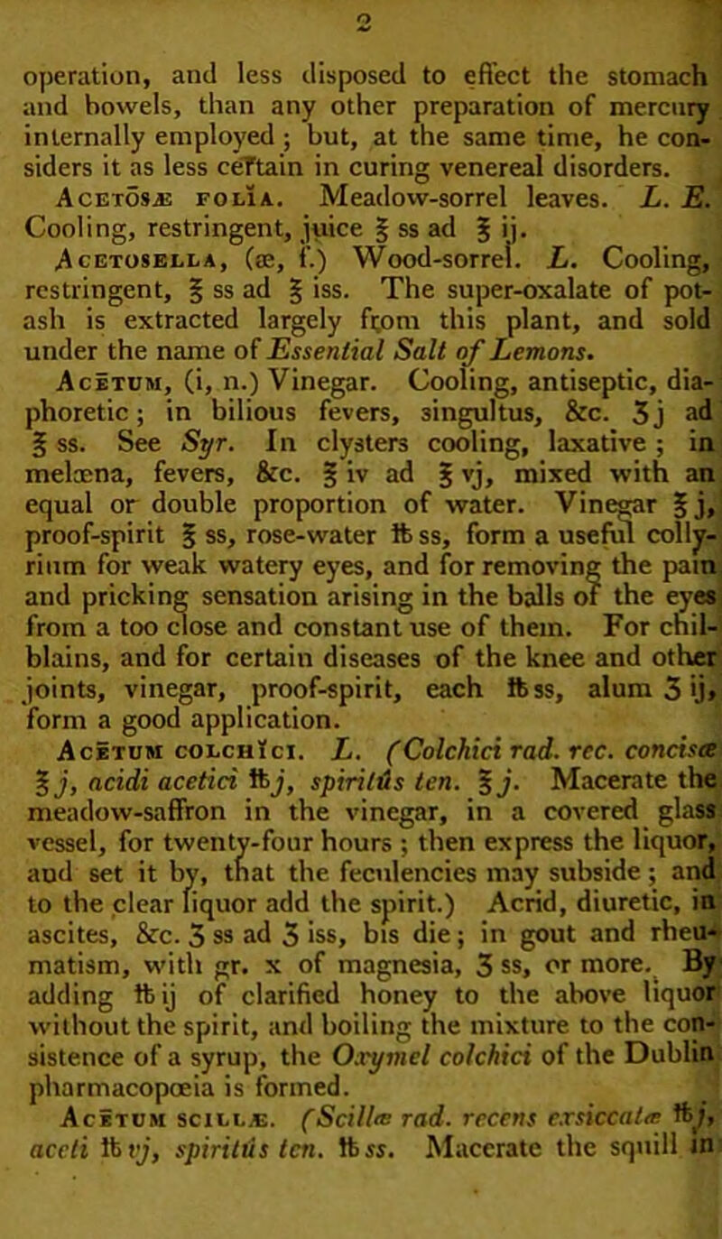 operation, and less disposed to effect the stomach and bowels, than any other preparation of mercury internally employed ; but, at the same time, he con- siders it as less certain in curing venereal disorders. Acetosjs folia. Meadow-sorrel leaves. L. E. Cooling, restringent, juice § ss ad £ >]• Acetosella, (ae, f.) Wood-sorrel. L. Cooling, restringent, § ss ad § iss. The super-oxalate of pot- ash is extracted largely from this plant, and sold under the name of Essential Salt of Lemons. Acetum, (i, n.) Vinegar. Cooling, antiseptic, dia- phoretic ; in bilious fevers, singultus, &c. 3j ad § ss. See Syr. In clysters cooling, laxative ; in melcena, fevers, &c. § iv ad £ vj, mixed with an equal or double proportion of water. Vinegar §j, proof-spirit § ss, rose-water ft ss, form a useful colly- rium for weak watery eyes, and for removing the pam and pricking sensation arising in the balls of the eyes from a too close and constant use of them. For chil- blains, and for certain diseases of the knee and other joints, vinegar, proof-spirit, each ftss, alum 3 >j» form a good application. Acetum colchici. L. (Colchici rad. rec. concisee %j, acidi acetici ftj, spiri/us ten. %j. Macerate the meadow-saffron in the vinegar, in a covered glass vessel, for twenty-four hours ; then express the liquor, aud set it by, that the feculencies may subside; and to the clear liquor add the spirit.) Acrid, diuretic, in ascites, &c. 3 ss ad 3 iss, bis die; in gout and rheu- matism, with gr. x of magnesia, 3 ss, or more. By adding ftij of clarified honey to the above liquor without the spirit, and boiling the mixture to the con- sistence of a syrup, the Oxymel colchici of the Dublin pharmacopoeia is formed. Acetum scill.e. (Scilire rad. recens exsiccaltr ft;, accti ft vj, spiritus ten. ftss. Macerate the squill in