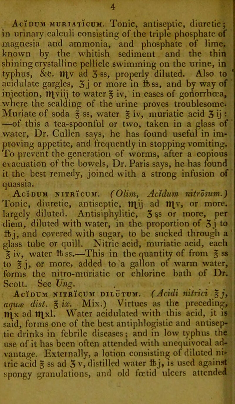 Acidum muriaticum. Tonic, antiseptic, diuretic; in urinary calculi consisting of the triple phosphate of magnesia and ammonia, and phosphate of lime, known by the whitish sediment and the thin shining crystalline pellicle swimming on the urine, in typhus, &c. 1t|v ad 3 ss, properly diluted. Also to ' acidulate gargles, 3j or more in ftss, and by way of injection, tfpviij to water § iv, in cases of gonorrhoea, where the scalding of the urine proves troublesome. Muriate of soda § ss, water § iv, muriatic acid 3 ij : —of this a tea-spoonful or two, taken in a glass of water. Dr. Cullen says, he has found useful in im- proving appetite, and frequently in stopping vomiting. To prevent the generation of worms, after a copious evacuation of the bowels. Dr. Paris says, he has found it the best remedy, joined with a strong infusion of quassia. Acidum nitricum. (Olim, Acidum nitrosum.) Tonic, diuretic, antiseptic, tt|ij ad n^v, or more, largely diluted. Antisiphylitic, 3 or more, per diem, diluted with water, in the proportion of 3 j to ftj, and covered with sugar, to be sucked through a glass tube or quill. Nitric acid, muriatic acid, each g iv, water ftss.—This in the quantity of from § ss to s j, or more, added to a gallon of warm water, forms the nitro-muriatic or chlorine bath of Dr. Scott. See Vug. Acidum nitricum dilutum. (Acidi riitrici 5j, nqu<e dist. 3 ix. Mix.) Virtues as the preceding, ttjx ad 1t|xl. Water acidulated with this acid, it is said, forms one of the best antiphlogistic and antisep- tic drinks in febrile diseases; and in low typhus the use of it has been often attended with unequivocal ad- vantage. Externally, a lotion consisting of diluted ni- tric acid 3 ss ad 3 v, distilled water ft j, is used against spongy granulations, and old foetid ulcers attended