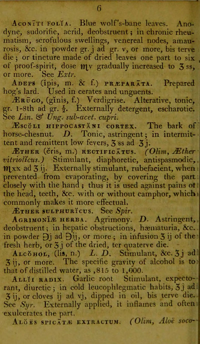 AconTti folia. Blue wolf’s-bane leaves. Ano- dyne, sudorific, acrid, deobstruent; in chronic rheu- matism, scrofulous swellings, venereal nodes, amau- rosis, &c. in powder gr. j ad gr. v, or more, bis terve die; or tincture made of dried leaves one part to six of proof-spirit, dose njv gradually increased to 3 ss, or more. See Extr. Adeps (ipis, m. & f.) prjepar ata. Prepared hog’s lard. Used in cerates and unguents. .Erugo, (gtnis, f.) Verdigrise. Alterative, tonic, gr. l-8th ad gr. §. Externally detergent, escharotic. See Lin. & Ung. sub-acet. cupri. AEsculi hippocastXni cortex. The bark of horse-chesnut. D. Tonic, astringent; in intermit- tent and remittent low fevers, 3 ss ad 3j- iETHER (eris, m.) rectificatus. (Olim, Mther vitriolicus.) Stimulant, diaphoretic, antispasmodic,. Wjxx ad 3 ij. Externally stimulant, rubefacient, when prevented from evaporating, by covering the part closely with the hand ; thus it is used against pains of the head, teeth, Ike. with or without camphor, which i commonly makes it more effectual. jEther sulphuricus. See Spir. Agrimoni.® herba. Agrimony. D. Astringent, deobstruent; in hepatic obstructions, hasmaturia, &c. in powder 9j ad 9ij, or more ; in infusion 3 ij of the fresh herb, or5j of the dried, ter cpiaterve die. Alc5hol, (lis, n.) L. D. Stimulant, &c. 3j ad 3 ij, or more. The specific gravity of alcohol is to that of distilled water, as ,815 to 1,<XX). AllTi radix. Garlic root Stimulant, expecto- rant, diuretic; in cold leucophlegmatic habits, 3 j ad 3 ij, or cloves ij ad vj, dipped in oil, bis terve die. See Syr. Externally applied, it inflames and often exulccratcs the part. Ai.6ks simcaTjK extractum. (Olim, Aloe soco-