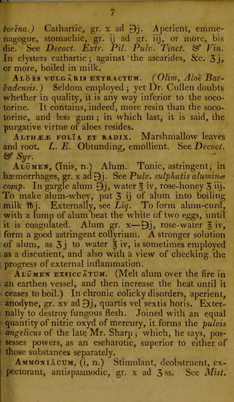 torinaj Cathartic, gr. x acl 9j. Aperient, emiiie- nagogue, stomachic, gr. ij ad gr. iij, or more, bis die. See Decoct. JExtr. Pit. Pulv■ Tinct. & Vin. In clysters cathartic; against'the ascarides, &c. 3j, or more, boiled in milk. Aloes vulgaris extractum. (Olim, Aloe Bar- ladensis.) Seldom employed ; yet Dr. Cullen doubts whether in quality, it is any way inferior to the soco- torine. It contains, indeed, more resin than the soco- torine, and less gum ; in which last, it is said, the purgative virtue of aloes resides. Althjeje folia et radix. Marshmallow leaves and root. L. E. Obtunding, emollient. See Decoct. (Sf Syr. Alumen, (Inis, n.) Alum. Tonic, astringent; in haemorrhages, gr. x ad 9j. See Pulv. sulphatis alumina comp- In gargle alum £)j, water § iv, rose-honey 3 iij. To make alum-whey, put 3 ij of alum into boiling milk ft j. Externally, see Liq. To form alum-curd, with a lump of alum beat the white of two eggs, until it is coagulated. Alum gr. x—9j, rose-water § iv, form a good astringent collyrium. A stronger solution of alum, as 3j to water 3 iv, is sometimes employed as a discutient, and also with a view of checking the progress of external inflammation. Alumen exsiccatum. (Melt alum over the fire in an earthen vessel, and then increase the heat until it ceases to boil.) In chronic colicky disorders, aperient, anodyne, gr. xv ad 9j, quartis vel sextis horis. Exter- nally to destroy fungous flesh. Joined with an equal quantity of nitric oxyd of mercury, it forms the puluis angelicus of the late Mr. Sharp; which, he says, pos- sesses powers, as an escharotic, superior to cither of those substances separately. AmmoniXcum, (i, n.) Stimulant, dcobstruent, ex- pectorant, antispasmodic, gr. x ad 3 ss. See Mist.