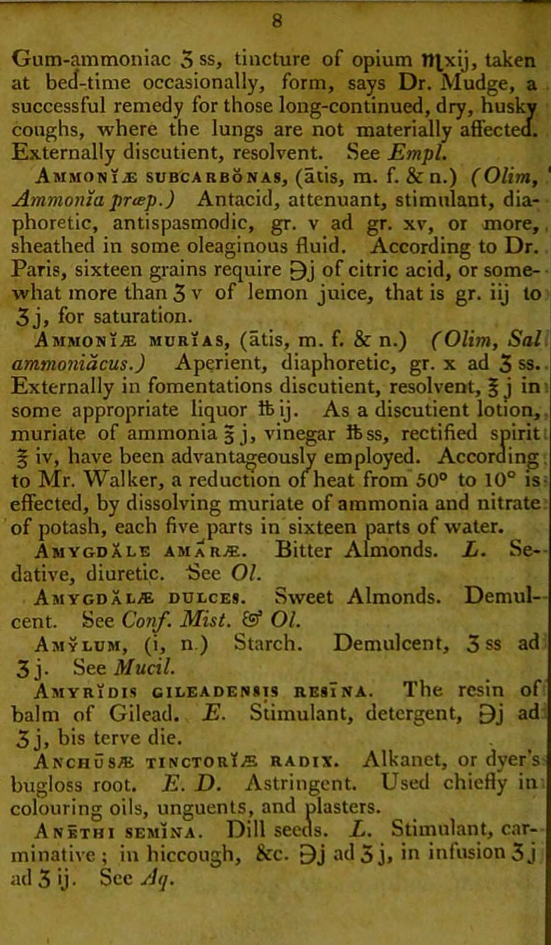 Gum-ammoniac 3 ss, tincture of opium tttxij, taken at beef-time occasionally, form, says Dr. Mudge, a successful remedy for those long-continued, dry, husky coughs, where the lungs are not materially affected. Externally discutient, resolvent. See Empl. AmmonijE subcarbon as, (atis, m. f. & n.) (Olim, ' Ammonia puep.) Antacid, attenuant, stimulant, dia- phoretic, antispasmodic, gr. v ad gr. xv, or more, sheathed in some oleaginous fluid. According to Dr. Paris, sixteen grains require of citric acid, or some- what more than 3 v of lemon juice, that is gr. iij to 3j, for saturation. Ammonia murias, (atis, m. f. & n.) (Olim, Sal ammoniacus.) Aperient, diaphoretic, gr. x ad 3 ss. Externally in fomentations discutient, resolvent, 3; j in some appropriate liquor lb ij. As a discutient lotion, muriate of ammonia 3 j, vinegar ifess, rectified spirit § iv, have been advantageously employed. According to Mr. Walker, a reduction of heat from 50° to 10° is effected, by dissolving muriate of ammonia and nitrate of potash, each five parrs in sixteen parts of water. Amygdale amar*. Bitter Almonds. L. Se- dative, diuretic. Bee 01. Amygdala dijlces. Sweet Almonds. Demul- cent. See Conf. Mist. & 01. Amylum, (i, n.) Starch. Demulcent, 3 ss ad 3 j. See Mucil. AmyrYdis gileadenms resTna. The resin of balm of Gilead. E. Stimulant, detergent, 9j ad 3 j, bis terve die. Anchusae TiNcTORts RAmx. Alkanct, or dyer’s bugloss root. E. D. Astringent. Used chiefly in colouring oils, unguents, and plasters. Anbthi semina. Dill seeds. L. Stimulant, car- minative ; in hiccough, &c. 9j ad5j» in infusion 3 j ad 3 ij • See A ij.