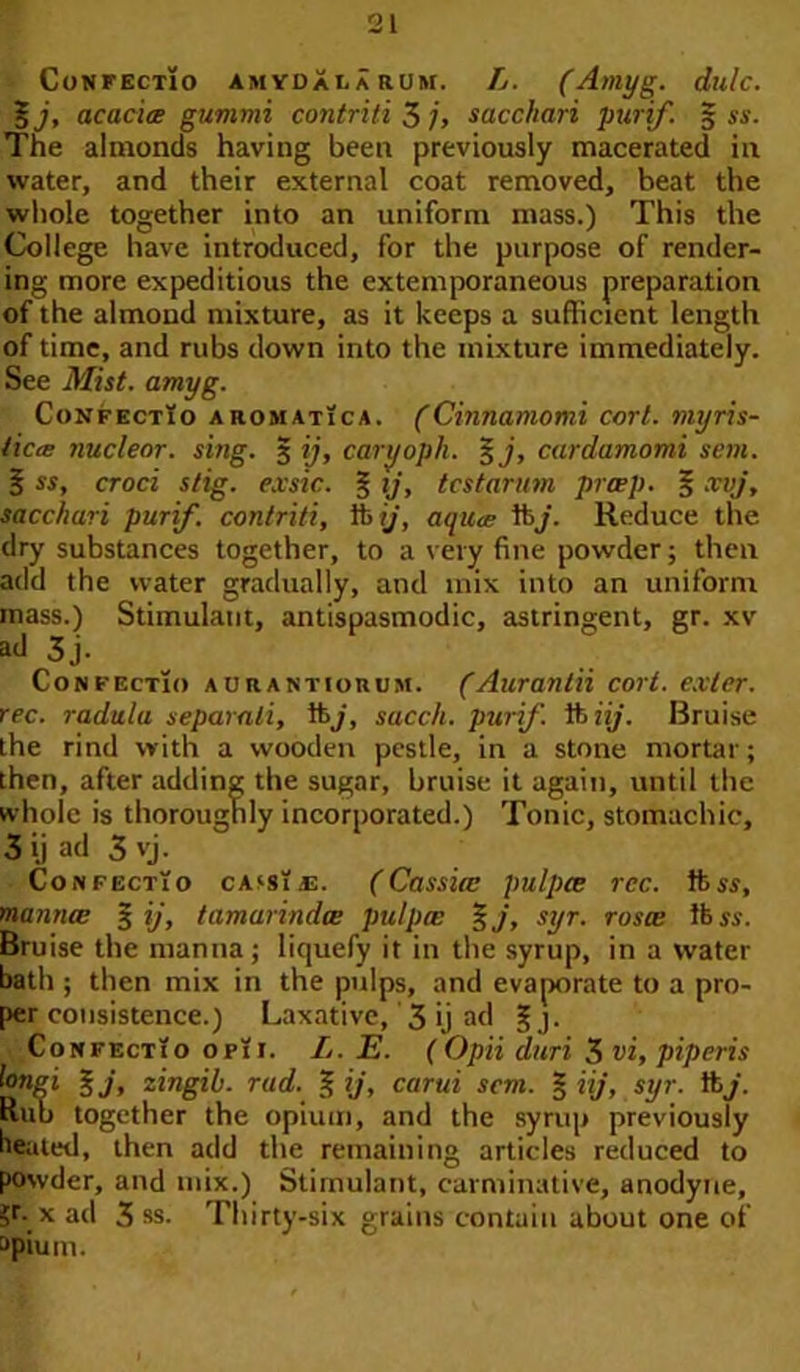 Confectio amydaearum. Ij. (Amyg. dulc. acacia gummi contriti 3 j> sacchari purif. 5 ss. The almonds having been previously macerated in water, and their external coat removed, beat the whole together into an uniform mass.) This the College have introduced, for the purpose of render- ing more expeditious the extemporaneous preparation of the almond mixture, as it keeps a sufficient length of time, and rubs down into the mixture immediately. See Mist. amyg. ConfectTo ahomatica. (Cinnamomi corl. myris- ticcE nucleor. sing. § ij, caryopk. 3 j, cardamomi son. B ss, croci stig. exsic. § ij, tcstarum prcep. § xvj, sacchari purif. contriti, ib ij, aqua ft j. Reduce the dry substances together, to a very fine powder; then add the water gradually, and mix into an uniform mass.) Stimulant, antispasmodic, astringent, gr. xv ad 3j. Confectio aurantiorum. (Aurantii cort. exter. rec. radula separali, lb/, sacch. purif. ft iij. Bruise the rind with a wooden pestle, in a stone mortar; then, after adding the sugar, bruise it again, until the whole is thoroughly incorporated.) Tonic, stomachic, 3 ij ad 3 vj. Confectio cassias. (Cassia; pulpce rcc. ft ss, mannce 3 ij, tamarindw pulpce %j, syr. rosce lb ss. Bruise the manna; liquefy it in the syrup, in a water bath ; then mix in the pulps, and evaporate to a pro- per consistence.) Laxative, 3 ij ad § j. Confectio op!i. L. E. ( Opii duri 3 vi, piperis longi %j, zingib. rad. % ij, carui sem. § iij, syr. lb7. Rub together the opium, and the syrup previously beated, then add the remaining articles reduced to powder, and mix.) Stimulant, carminative, anodyne, ?r*x ad 3 ss. Thirty-six grains contain about one of apium.