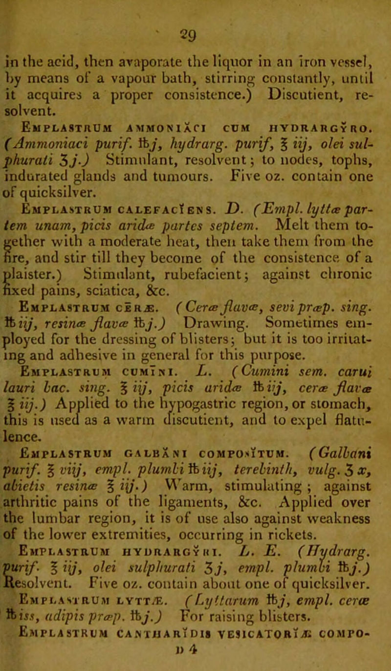 in the acid, then avaporate the liquor in an iron vessel, by means of a vapour bath, stirring constantly, until it acquires a proper consistence.) Discutient, re- solvent. Emplastrum ammoniXci cbm hydrargybo. (Ammoniaci purif. tbj, hydrarg. purif, § iij, olei sul- phurali 3j) Stimulant, resolvent; to nodes, tophs, indurated glands and tumours. Five oz. contain one of quicksilver. Emplastrum cALEFAcl en s. D. (Empl. lytt# par- tem unam, picis arid# partes seplem. Melt them to- gether with a moderate heat, then take them from the fire, and stir till they become of the consistence, of a Slaister.) Stimulant, rubefacient; against chronic xed pains, sciatica, &c. Emplastrum c!r£. ( Cer# fiav#, sevipr#p. sing. ft iij, resin# fiat# iij.) Drawing. Sometimes em- ployed for the dressing of blisters; but it is too irritat- ing and adhesive in general for this purpose. Emplastrum cumTxi. L. (Cumini sent, carui lauri lac. sing. § i\j, picis arid# lb iij, cer# fiavec 3 iij.) Applied to the hypogastric region, or stomach, this is used as a warm discutient, and to expel flatu- lence. Emplastrum galbXni compoutdm. (Gallant purif. | viij, empl. plumlifoiij, terebinth, vulg.^x, alietis resin# %i{j.) Warm, stimulating; against arthritic pains of the ligaments, &c. Applied over the lumbar region, it is of use also against weakness of the lower extremities, occurring in rickets. Emplastrum hydrargyiii. L. E. (Hydrarg. Surifi % iij, olei sulphura/i 3 j, empl. plumbi lbj.) Lesolvent. Five oz. contain about one of quicksilver. Emplastrum lytt.e. ( Ly it arum lb/, empl. cerce Ibis.?, adipis pr#p. lbj.) For raising blisters. Emplastrum caivtijarTdis vesicatorias comfo- n 4