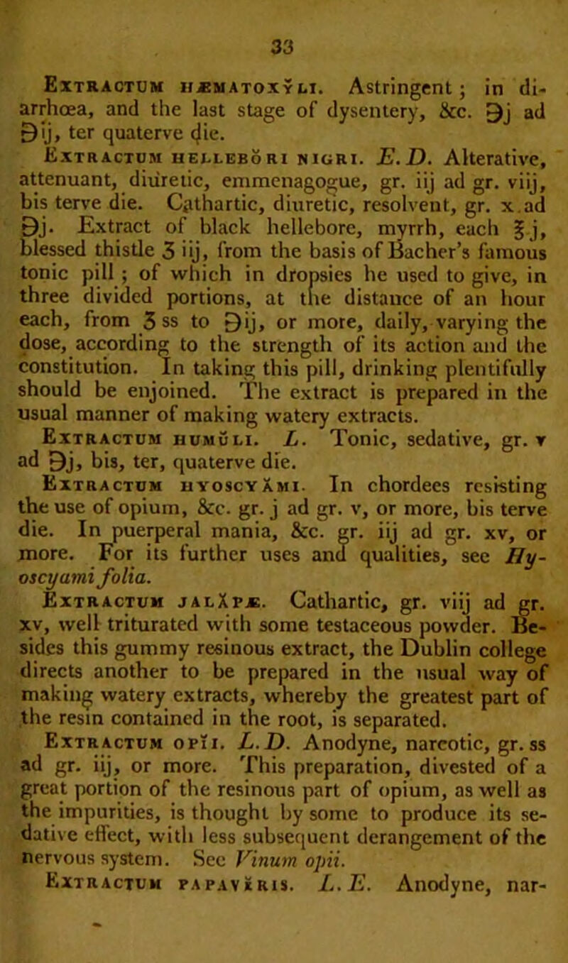 Extractum HjEmatoxyli. Astringent; in di- arrhoea, and the last stage of dysentery, &c. 9j ad £)ij, ter quaterve cjie. Extractum bei-lebori nigri. E.D. Alterative, attenuant, diuretic, emmenagogue, gr. iij ad gr. viij, bis terve die. Cathartic, diuretic, resolvent, gr. x.ad Bj. Extract of black hellebore, myrrh, each § j, blessed thistle 3 iij, from the basis of Bacher’s famous tonic pill; of which in dropsies he used to give, in three divided portions, at tire distance of an hour each, from 3 ss to £)ij, or more, daily, varying the dose, according to the strength of its action and the constitution. In taking this pill, drinking plentifully should be enjoined. The extract is prepared in the usual manner of making watery extracts. Extractum humuli. L. Tonic, sedative, gr. v ad Bj, bis, ter, quaterve die. Extractum hyoscyami. In chordees resisting the use of opium, &c. gr. j ad gr. v, or more, bis terve die. In puerperal mania, &c. gr. iij ad gr. xv, or more. For its further uses and qualities, see Hy- oscyami folia. Extractum jalXpje. Cathartic, gr. viij ad gr. xv, well triturated with some testaceous powder. Be- sides this gummy resinous extract, the Dublin college directs another to be prepared in the usual way of making watery extracts, whereby the greatest part of the resin contained in the root, is separated. Extractum opTi. L.D. Anodyne, narcotic, gr. ss ad gr. iij, or more. This preparation, divested of a great portion of the resinous part of opium, as well as the impurities, is thought by some to produce its se- dative effect, with less subsequent derangement of the nervous system. Sec Vinum opii. Extractum papavIris. I..E. Anodyne, nar-