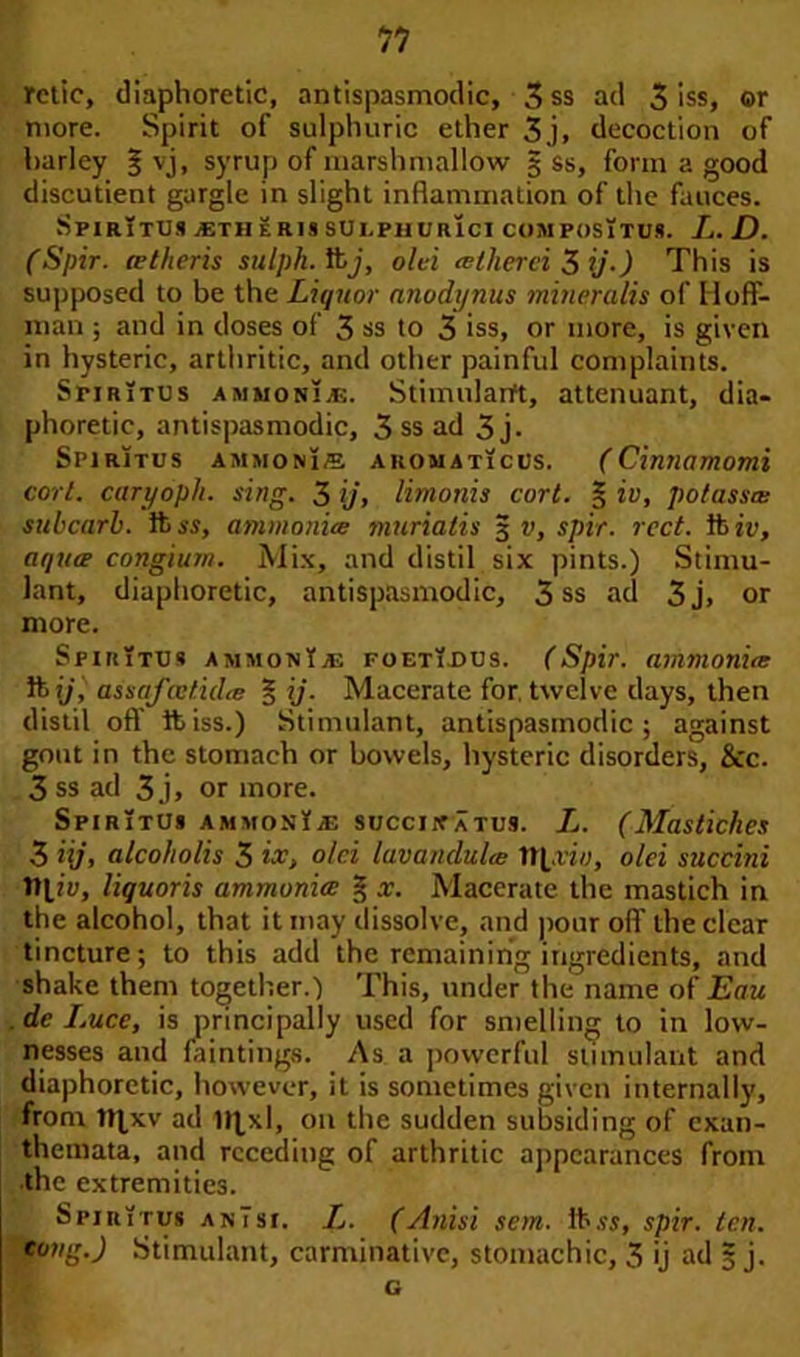 retie, diaphoretic, antispasmodic, 3ss ad 3 iss, or more. Spirit of sulphuric ether 3j, decoction of harley § vj, syrup of marshmallow 3 ss, form a good discutient gargle in slight inflammation of the fauces. SPIRITUS .'Em ER1I SULPHUR1CI CUMPOSlTUS. L. D. (Spir. tetheris sitlph. ft), old alherd 3 ij.) This is supposed to be the Liquor nnodynus mineralis of Hoff- man ; and in doses of 3 ss to 3 iss, or more, is given in hysteric, arthritic, and other painful complaints. SriRiTUs ammonias. Stimularft, attenuant, dia- phoretic, antispasmodic, 3 ss ad 3 j. SpirItus ammonis AROMATicus. (Cinnamomi corl. caryoph. sing. 3 ij, limonis cort. § iv, potassm subcarb. ft ss, ammonite muriatis 3 v, spir. reel, ft ip, aqua congium. Mix, and distil six pints.) Stimu- lant, diaphoretic, antispasmodic, 3 ss ad 3j, or more. Spiritus ammonias foeti.dus. (Spir. ammonite ft ij, assafcvfidte § ij. Macerate for. twelve days, then distil off ft iss.) Stimulant, antispasmodic; against gout in the stomach or bowels, hysteric disorders, See. 3 ss ad 3j, or more. Spiritu* AMMOsliE succjnatus. L. (Mastiches 3 Hj, alcoholis 3 ix, old lavandulce ttpriy, old suedni ttliy, liquoris ammonia: § x. Macerate the mastich in the alcohol, that it may dissolve, and pour off the clear tincture; to this add the remaining ingredients, and shake them together.) This, under the name of Eau . dc Luce, is principally used for smelling to in low- nesses and faintings. As a powerful stimulant and diaphoretic, however, it is sometimes given internally, from ttlxv ad on the sudden subsiding of exan- themata, and receding of arthritic appearances from the extremities. SriRirus anTst. L. (Anisi sem. It ss, spir. ten. tong.) Stimulant, carminative, stomachic, 3 ij ad § j. G