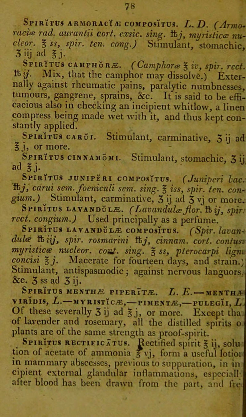 Sfiritus armoraciaj compositus. L.D. (Armo- racite rad. aurantii cort. exsic. sing, ibj, myristica nu- clcor. % ss, spir. ten. cong.) Stimulant, stomachic, 3 iij ad §j. SpirYtus camphors. (Camphorce § iv, spir. rcct. ifcy. Mix, that the camphor may dissolve.) Exter- nally against rheumatic pains, paralytic numbnesses, tumours, gangrene, sprains, &c. It is said to be effi- cacious also in checking an incipient whitlow, a linen compress being made wet with it, and thus kept con- stantly applied. Spiritus carui. Stimulant, carminative, 3 ij ad f j, or more. Spiritus cinnamomi. Stimulant, stomachic, 3 ij ad 3 j- Spiritus juniperi compositus. (Juniperi Lac. ft>j, carui sent, focniculi sem. sing. § iss, spir. ten. con- gium.) Stimulant, carminative, 3 ij ad 3 vj or more. Spiritus lavanduls. (Lavandula;Jlor. iiij, spir. rcct. congiuin.) Used principally as a perfume. Spiritus lavandCl® compositus. (Spir. lavan- dulre ft iij, spir. rosmarini ftj, cinnam. cort. contusi myristiccE nuclear, coal. sing. 5 ss, pterocarpi ligtn concisi 5;. Macerate for fourteen days, and strain.) Stimulant, antispasmodic; against nervous languors. &c. 3 ss ad 3 ij. Spiritus mekths piperTtae. L.E. — menthjp V IRIUIS, L. — M YRISTl C/E, PIMENTO,— PULEG1I, L Of these severally 3 ij ad 3 j, or more. Except tha of lavender and rosemary, all the distilled spirits o plants are of the same strength as proof-spirit. Spiritus rectificatus. Rectified spirit 3 ij, solu tion of acetate of ammonia 3 vj, form a useful fotioi in mammary abscesses, previous to suppuration, in in cipient external glandular inflammations, especial]' after blood has been drawn from the part, and fre