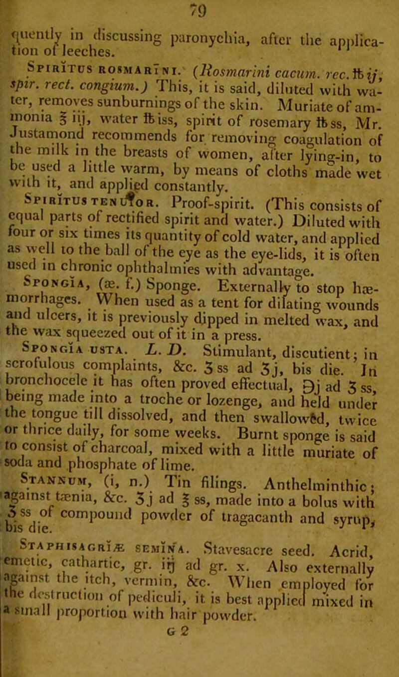 nuemly in discussing paronychia, after the applica- tion ot leeches. Spiritus rosmarTni. (liosmarini cacum. rcc ft?!/ spir. reel, congium.) This, it is said, diluted with wa- ter, removes sunburnings of the skin. Muriate of am- monia 5 nj, water ftiss, spirit of rosemary ftss, Mr Justamond recommends for removing coagulation of the milk in the breasts of women, after lying-in, to be used a little warm, by means of cloths made wet with it^ and applied constantly. Spiritus tenl^or. Proof-spirit. (This consists of equal parts of rectified spirit and water.) Diluted with tour or six times its quantity of cold water, and applied as well to the ball of the eye as the eye-lids, it is often used in chronic ophthalmies with advantage. Spongia, (ae. f.) Sponge. Externally to stop he- morrhages. When used as a tent for dilating wounds and ulcers, it is previously dipped in melted wax, and tne wax squeezed out of it in a press. Spongia usta. L. D. Stimulant, discutient; in scrofulous complaints, &c. 5 ss ad 3j, bis die. In bronchocelc it has often proved effectual, £)j ad 3 ss bemg made into a troche or lozenge, and held under the tongue till dissolved, and then swallorv&d, twice or thrice daily, for some weeks. Burnt sponge is said lo consist of charcoal, mixed with a little muriate of soda and phosphate of lime. Stannum, (i, n.) Tin filings. Anthelminthic; ■against taenia, &c. 3 j ad § ss, made into a bolus with ^bfedie C°mi)0Ulltl P0w<lcr of tragacanth and syrup, Staphisagri/e semIna. Stavesacre seed. Acrid, emetic, cathartic, gr. irj ad gr. x. Also against the itch, vermin, he. When em the destruction of pediculi, it is best npplicc a small proportion with hair powder. G 2 externally ployed for I mixed in