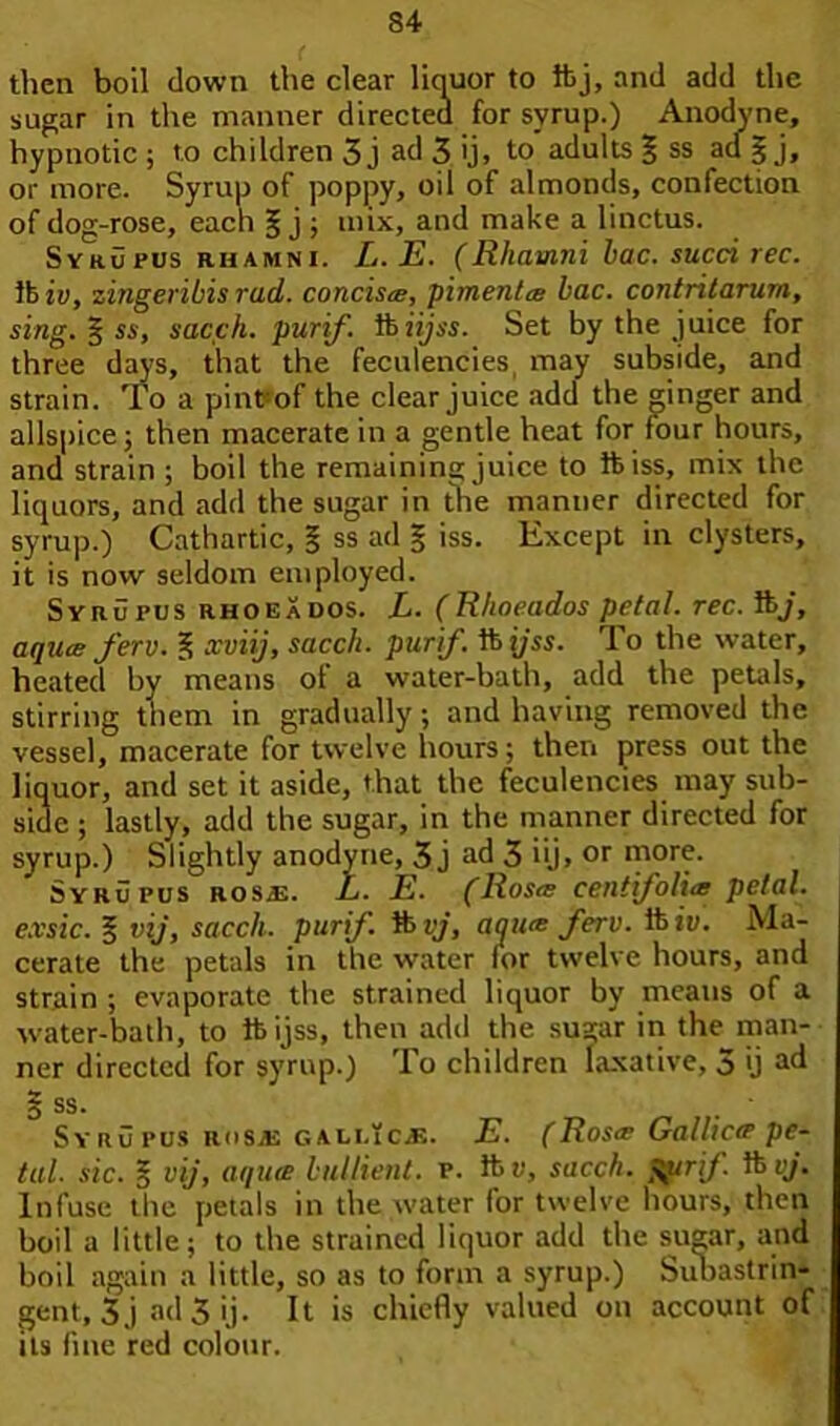 then boil clown the clear liquor to ftj, and add the sugar in the manner directed for syrup.) Anodyne, hypnotic ; to children 3 j ad 3 ij, to adults § ss ad § j, or more. Syrup of poppy, oil of almonds, confection of dog-rose, each § j ; mix, and make a linctus. Syrupus rhamni. L.E. (Rhamni lac. sued rec. lb iy, zingeribis rad. concisa, pimento; bac. contritarurn, sing. § ss, sacch. purif. lbiijss. Set by the juice for three days, that the feculencies, may subside, and strain. To a pint-of the clear juice add the ginger and allspice; then macerate in a gentle heat for four hours, and strain ; boil the remaining juice to ibiss, mix the liquors, and add the sugar in the manner directed for syrup.) Cathartic, § ss ad § iss. Except in clysters, it is now seldom employed. Syrupus rhoeXdos. L. (Rhoeados petal. rec. ft/, aqua: ferv. f; xviij, sacch. purif. lbyss. To the water, heated by means of a water-bath, add the petals, stirring them in gradually; and having removed the vessel, macerate for twelve hours; then press out the liquor, and set it aside, that the feculencies may sub- side ; lastly, add the sugar, in the manner directed for syrup.) Slightly anodyne, 3 j ad 3 iij» or more. Syrupus ros.e. L. E. (Rosa centifolia petal, e.vsic. § vij, sacch. purif. ft vj, aqua ferv. lb iv. Ma- cerate the petals in the water lor twelve hours, and strain ; evaporate the strained liquor by means of a water-bath, to ftijss, then add the sugar in the man- ner directed for syrup.) To children laxative, 5 ij ad § ss. Sy ru pus Rosas gali.ic.j5. E. (Rosa Gallicte pe- tal. sic. § vij, aquie bullient. v. ft v, sacch. $prif ft vj. Infuse the petals in the water for twelve hours, then boil a little; to the strained liquor add the sugar, and boil again a little, so as to form a syrup.) Subastrin- gent, 3j ad 3 ij. It is chiefly valued on account of its line red colour.