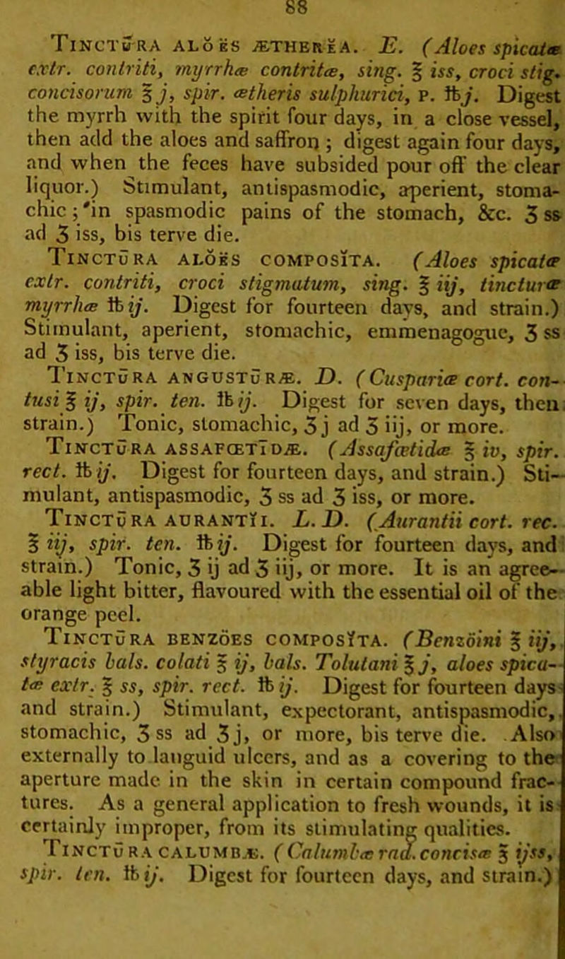 I incTitra aloes ^therea. E. (Aloes spicatee cxtr. conlriti, myrrhee contritee, sing. § its, croci stig. concisontm 3 j, spir. eetheris sulphurici, p. ft/. Digest the myrrh with the spirit four days, in a close vessel, then add the aloes and saffron ; digest again four days, and when the feces have subsided pour oft the clear liquor.) Stimulant, antispasmodic, aperient, stoma- chic j'in spasmodic pains of the stomach, &c. 3 ss ad 3 iss, bis terve die. Tinctura ai.oes composita. (Aloes spicale cxtr. conlriti, croci stigmutum, sing. § iij, tincture myrrliec ft ij. Digest for fourteen days, and strain.) Stimulant, aperient, stomachic, emmenagogue, 3 ss ad 3 iss, bis terve die. Tinctura angustuRA£. D. (Cusparite cort. COtl- tusi% ij, spir. ten. lb ij. Digest for seven days, then, strain.) Tonic, stomachic, 3 j ad 5 iij, or more. Tinctura assafcetidae. (AssafceticUe 5 iv, spir. rect.lkij. Digest for fourteen days, and strain.) Sti- mulant, antispasmodic, 3 ss ad 3 iss, or more. Tinctura aurantii. L.D. (Aurantii cort. rec. 3 Hj, spir. ten. ft ij. Digest for fourteen days, and strain.) Tonic, 3 ij ad 3 iij, or more. It is an agree- able light bitter, flavoured with the essential oil of the orange peel. Tinctura benzoes composYta. (Benzoini § iij, styracis hats, colati 3 ij, lals. Tolutani %j, aloes spicu- le exlr. § ss, spir. rcct. ft ij. Digest for fourteen days- and strain.) Stimulant, expectorant, antispasmodic,. stomachic, 3 ss ad 3j, or more, bis terve die. .Also externally to languid ulcers, and as a covering to the aperture made in the skin in certain compound frac- tures. As a general application to fresh wounds, it is certainly improper, from its stimulating qualities. riNCTu ra calumbjb. ( Caltimhe rod. concisee 3 ijss, spir. ten. ftp. Digest for fourteen days, and strain.)