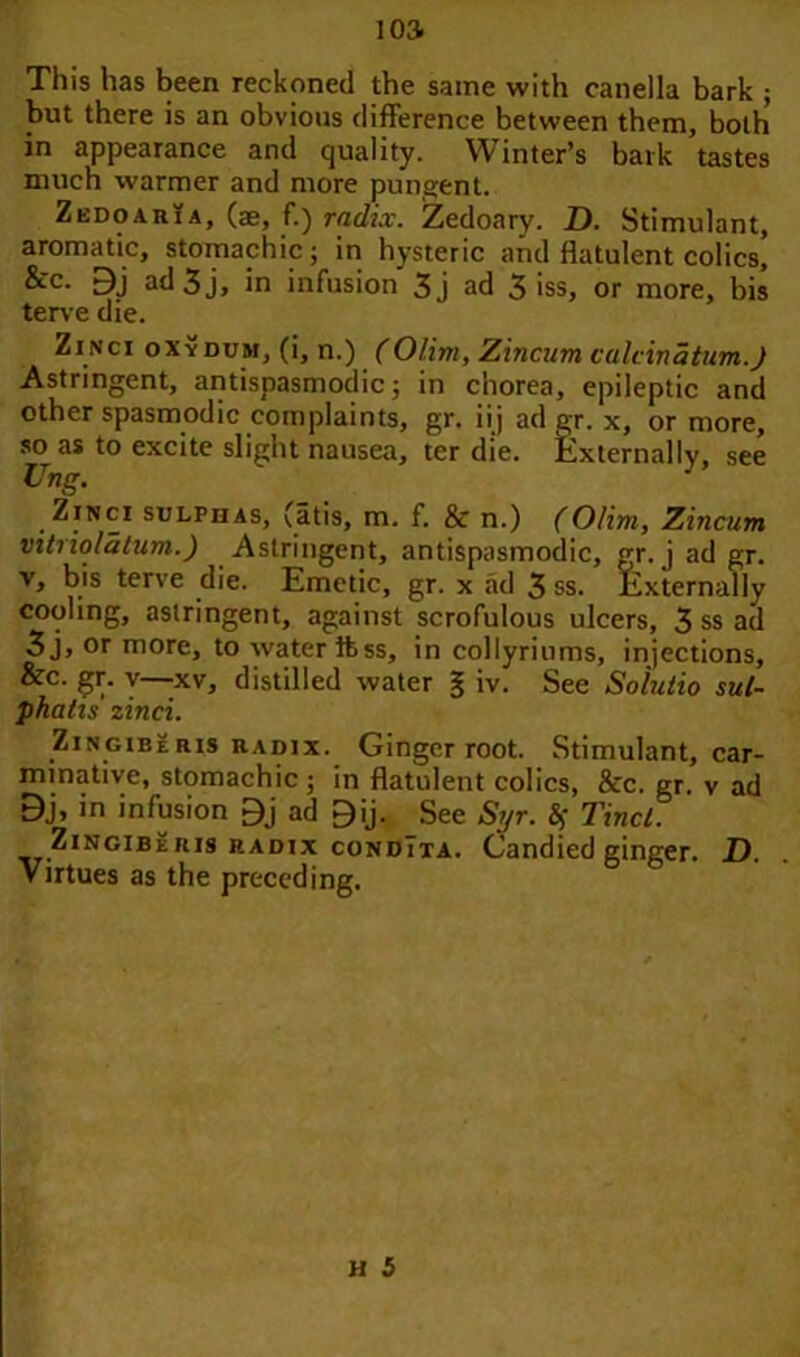 This has been reckoned the same with canella bark ; but there is an obvious difference between them, both in appearance and quality. Winter’s bark tastes much warmer and more pungent. Zedoaria, (ae, f.) radix. Zedoary. D. Stimulant, aromatic, stomachic; in hysteric and flatulent colics, &c. Bj ad 3 j, in infusion 3j ad 3 iss, or more, bis terve die. Zinci oxydum, (i, n.) (Olim, Zincum calcinatum.J Astringent, antispasmodic; in chorea, epileptic and other spasmodic complaints, gr. ii j ad gr. x, or more, so as to excite slight nausea, ter die. Externally, see Ung. Ztnci sulphas, (atis, m. f. & n.) (Olim, Zincum vitriolatum.) Astringent, antispasmodic, gr. j ad gr. v, bis terve die. Emetic, gr. x ad 3 ss. Externally cooling, astringent, against scrofulous ulcers, 3 ss ad 3j, or more, to water ftss, in collyriums, injections, &c. gr. y xv, distilled water § iv. See Solutio sul- phalts zinci. Zingiberis radix. Ginger root. Stimulant, car- minative, stomachic; in flatulent colics, &c. gr. v ad Bj, in infusion Bj ad ^ij. See Syr. Sj Tincl. ZrNciBERis radix condIxa. Candied ginger. D. Virtues as the preceding.