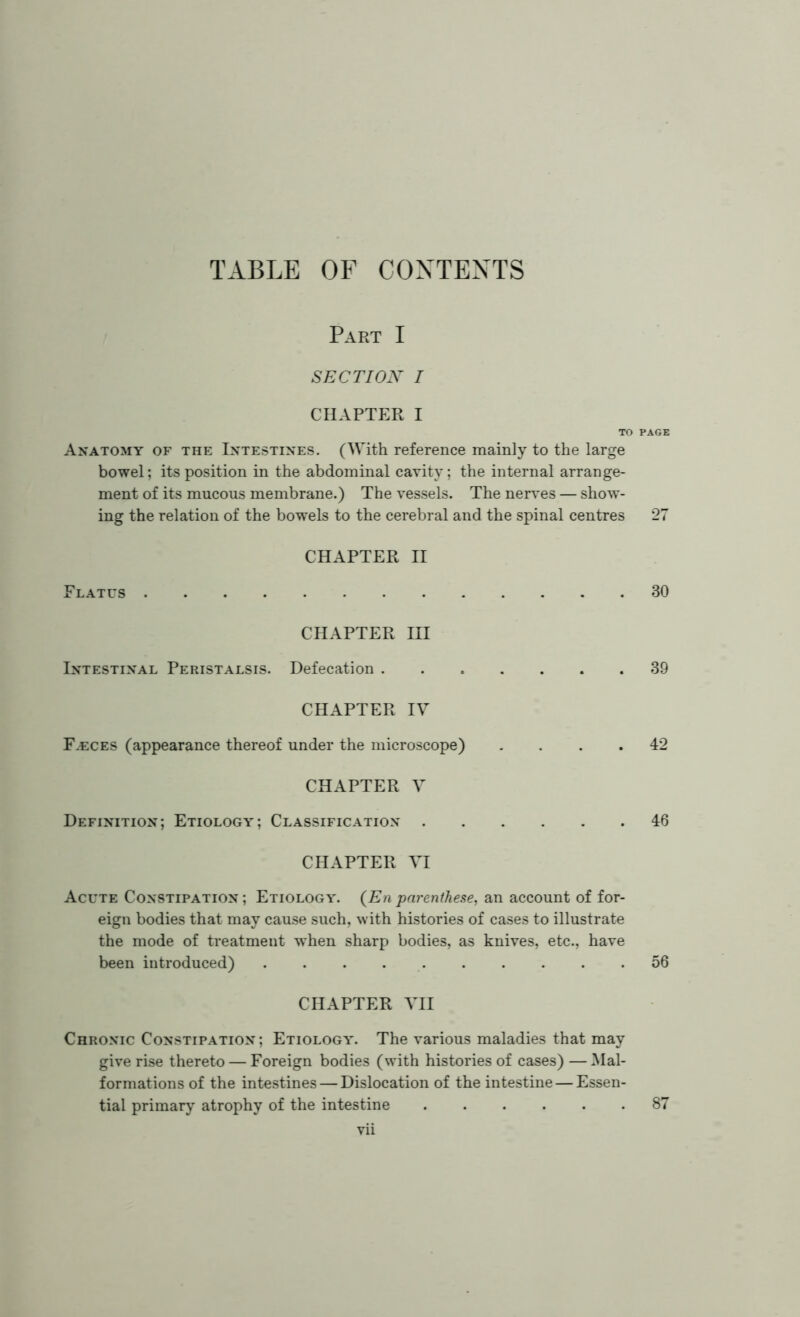 TABLE OF CONTENTS Part I SECTION i CHAPTER I TO PAGE Anatomy of the Intestines. (With reference mainly to the large bowel; its position in the abdominal cavity; the internal arrange- ment of its mucous membrane.) The vessels. The nerves — show- ing the relation of the bowels to the cerebral and the spinal centres 27 CHAPTER II Flatus 30 CHAPTER HI Intestinal Peristalsis. Defecation 39 CHAPTER IV Faeces (appearance thereof under the microscope) . . . .42 CHAPTER V Definition; Etiology; Classification 46 CHAPTER VI Acute Constipation; Etiology. (Enparenthese, an account of for- eign bodies that may cause such, with histories of cases to illustrate the mode of treatment when sharp bodies, as knives, etc., have been introduced) 56 CHAPTER VII Chronic Constipation ; Etiology. The various maladies that may give rise thereto — Foreign bodies (with histories of cases) —Mal- formations of the intestines — Dislocation of the intestine — Essen- tial primary atrophy of the intestine 87