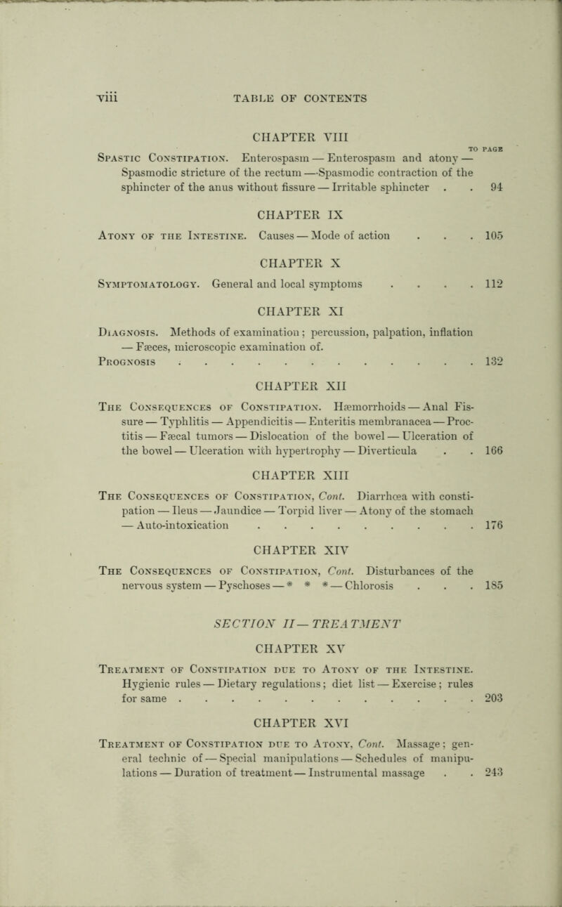 CHAPTER VIII TO PAGE Spastic Constipation. Enterospasm — Enterospasm and atony — Spasmodic stricture of the rectum —Spasmodic contraction of the sphincter of the anus without fissure — Irritable sphincter . . 94 CHAPTER IX Atony of the Intestine. Causes — Mode of action . . . 105 CHAPTER X Symptomatology. General and local symptoms .... 112 CHAPTER XI Diagnosis. Methods of examination ; percussion, palpation, inflation — Faeces, microscopic examination of. Prognosis 132 CHAPTER XII The Consequences of Constipation. Haemorrhoids — Anal Fis- sure — Typhlitis — Appendicitis — Enteritis membranacea—Proc- titis— Faecal tumors — Dislocation of the bowel — Ulceration of the bowel — Ulceration with hypertrophy — Diverticula . . 166 CHAPTER XIII The Consequences of Constipation, Cont. Diarrhoea with consti- pation — Ileus — Jaundice — Torpid liver — Atony of the stomach — Auto-intoxication 176 CHAPTER XIV The Consequences of Constipation, Cont. Disturbances of the nervous system — Pyschoses — * * * — Chlorosis . . . 1S5 SECTION II—TREATMENT CHAPTER XV Treatment of Constipation due to Atony of the Intestine. Hygienic rules — Dietary regulations; diet list — Exercise ; rules for same 203 CHAPTER XVI Treatment of Constipation due to Atony, Cont. Massage; gen- eral technic of — Special manipulations — Schedules of manipu- lations— Duration of treatment — Instrumental massage . . 243