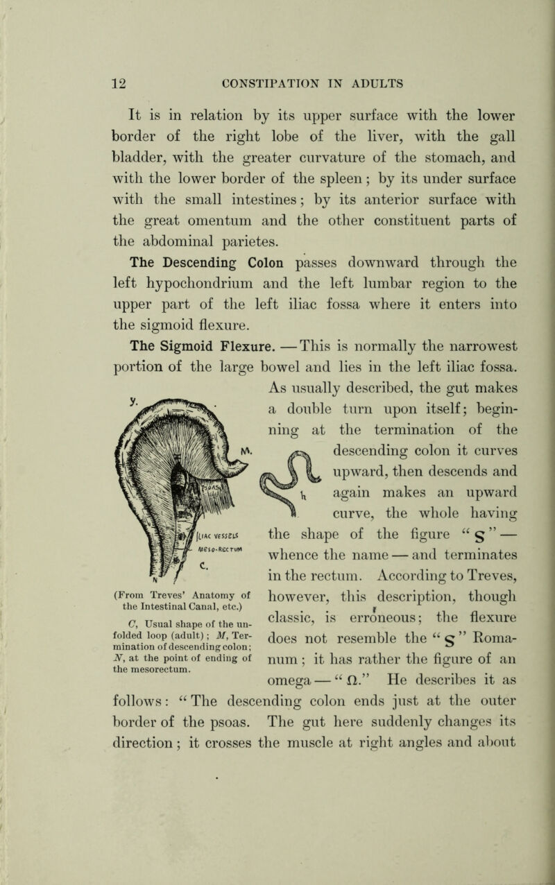 It is in relation by its upper surface with the lower border of the right lobe of the liver, with the gall bladder, with the greater curvature of the stomach, and with the lower border of the spleen; by its under surface with the small intestines; by its anterior surface with the great omentum and the other constituent parts of the abdominal parietes. The Descending Colon passes downward through the left hypochondrium and the left lumbar region to the upper part of the left iliac fossa where it enters into the sigmoid flexure. The Sigmoid Flexure. —This is normally the narrowest portion of the large bowel and lies in the left iliac fossa. As usually described, the gut makes a double turn upon itself; begin- ning at the termination of the descending colon it curves ^ \ i upward, then descends and ^ again makes an upward « curve, the whole having the shape of the figure “ § ” — whence the name — and terminates in the rectum. According to Treves, however, this description, though classic, is erroneous; the flexure does not resemble the “ g ” Roma- num; it has rather the figure of an omega — “f1.” He describes it as follows: “ The descending colon ends just at the outer border of the psoas. The gut here suddenly changes its direction; it crosses the muscle at right angles and about (From Treves’ Anatomy of the Intestinal Canal, etc.) C, Usual shape of the un- folded loop (adult); M, Ter- mination of descending colon; N, at the point of ending of the mesorectum.