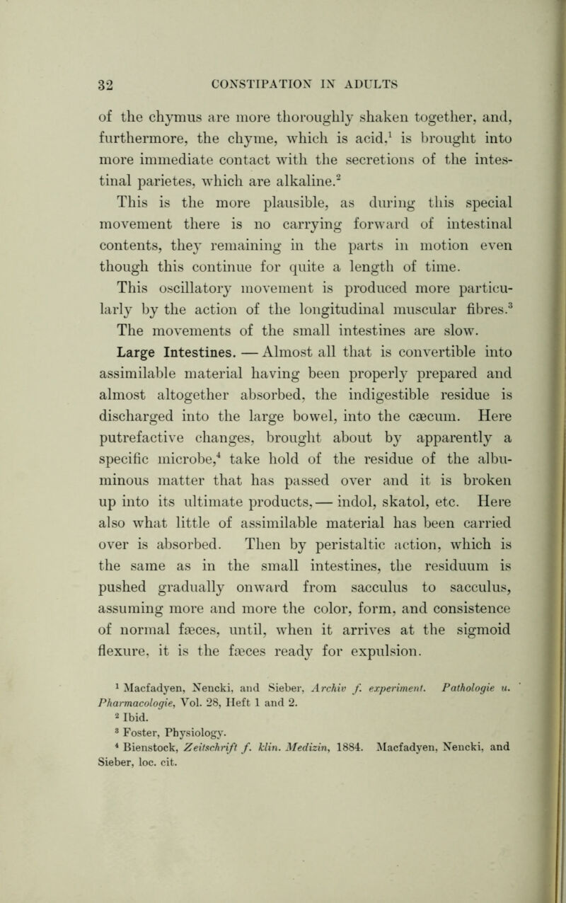 of the chymus are more thoroughly shaken together, and, furthermore, the chyme, which is acid.1 is brought into more immediate contact with the secretions of the intes- tinal parietes, which are alkaline.2 This is the more plausible, as during this special movement there is no carrying forward of intestinal contents, they remaining in the parts in motion even though this continue for quite a length of time. This oscillatory movement is produced more particu- larly by the action of the longitudinal muscular fibres.3 The movements of the small intestines are slow. Large Intestines.—Almost all that is convertible into assimilable material having been properly prepared and almost altogether absorbed, the indigestible residue is discharged into the large bowel, into the caecum. Here putrefactive changes, brought about by apparently a specific microbe,4 take hold of the residue of the albu- minous matter that has passed over and it is broken up into its ultimate products,— indol, skatol, etc. Here also what little of assimilable material has been carried over is absorbed. Then by peristaltic action, which is the same as in the small intestines, the residuum is pushed gradually onward from sacculus to sacculus, assuming more and more the color, form, and consistence of normal faeces, until, when it arrives at the sigmoid flexure, it is the faeces ready for expulsion. 1 Macfadyen, Nencki, and Sieber, Archiv f experiment. Patkologie u. Pharmacologies Vol. 28, Heft 1 and 2. 2 Ibid. 3 Foster, Physiology. 4 Bienstock, Zeitschrift f. klin. Medizin, 1884. Macfadyen, Nencki, and Sieber, loc. cit.