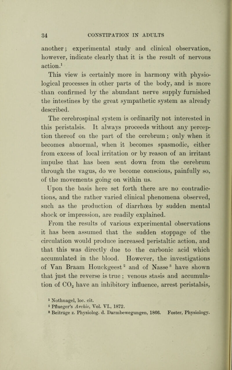 another; experimental study and clinical observation, however, indicate clearly that it is the result of nervous action.1 This view is certainly more in harmony with physio- logical processes in other parts of the body, and is more than confirmed by the abundant nerve supply furnished the intestines by the great sympathetic system as already described. The cerebrospinal system is ordinarily not interested in this peristalsis. It always proceeds without any percep- tion thereof on the part of the cerebrum; only when it becomes abnormal, when it becomes spasmodic, either from excess of local irritation or by reason of an irritant impulse that has been sent down from the cerebrum through the vagus, do we become conscious, painfully so, of the movements going on within us. Upon the basis here set forth there are no contradic- tions, and the rather varied clinical phenomena observed, such as the production of diarrhoea by sudden mental shock or impression, are readily explained. From the results of various experimental observations it has been assumed that the sudden stoppage of the circulation would produce increased peristaltic action, and that this was directly due to the carbonic acid which accumulated in the blood. However, the investigations of Yan Braam Houckgeest2 and of Nasse3 have shown that just the reverse is true ; venous stasis and accumula- tion of C02 have an inhibitory influence, arrest peristalsis, 1 Nothnagel, loc. cit. 2 Pflueger’s Archiv, Vol. VI., 1872. 8 Beitrage z. Physiolog. d. Darmbewegungen, 1866. Foster, Physiology.