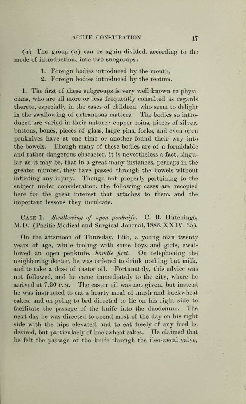 (a) The group (a) can be again divided, according to the mode of introduction, into two subgroups: 1. Foreign bodies introduced by the mouth, 2. Foreign bodies introduced by the rectum. 1. The first of these subgroups is very well known to physi- cians, who are all more or less frequently consulted as regards thereto, especially in the cases of children, who seem to delight in the swallowing of extraneous matters. The bodies so intro- duced are varied in their nature : copper coins, pieces of silver, buttons, bones, pieces of glass, large pins, forks, and even open penknives have at one time or another found their way into the bowels. Though many of these bodies are of a formidable and rather dangerous character, it is nevertheless a fact, singu- lar as it may be, that in a great many instances, perhaps in the greater number, they have passed through the bowels without inflicting any injury. Though not properly pertaining to the subject under consideration, the following cases are recopied here for the great interest that attaches to them, and the important lessons they inculcate. Case 1. Swallowing of open penknife. C. B. Hutchings, M.D. (Pacific Medical and Surgical Journal, 1886, XXIV. 35). On the afternoon of Thursday, 19th, a young man twenty years of age, while fooling with some boys and girls, swal- lowed an open penknife, handle first. On telephoning the neighboring doctor, he was ordered to drink nothing but milk, and to take a dose of castor oil. Fortunately, this advice was not followed, and he came immediately to the city, where he arrived at 7.30 p.m. The castor oil was not given, but instead he was instructed to eat a hearty meal of mush and buckwheat cakes, and on going to bed directed to lie on his right side to facilitate the passage of the knife into the duodenum. The next day he was directed to spend most of the day on his right side with the hips elevated, and to eat freely of any food he desired, but particularly of buckwheat cakes. He claimed that he felt the passage of the knife through the ileo-caecal valve.