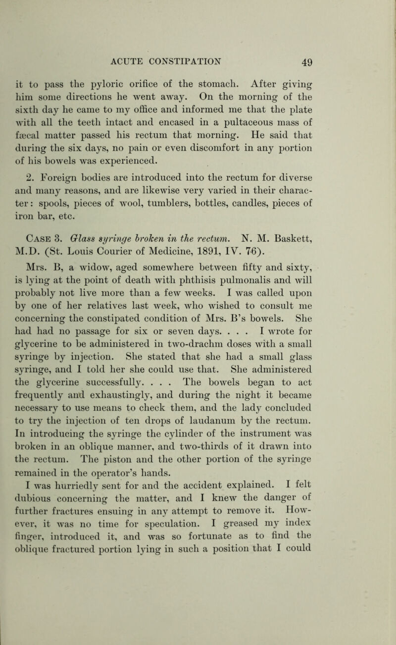 it to pass the pyloric orifice of the stomach. After giving him some directions he went away. On the morning of the sixth day he came to my office and informed me that the plate with all the teeth intact and encased in a pultaceous mass of faecal matter passed his rectum that morning. He said that during the six days, no pain or even discomfort in any portion of his bowels was experienced. 2. Foreign bodies are introduced into the rectum for diverse and many reasons, and are likewise very varied in their charac- ter : spools, pieces of wool, tumblers, bottles, candles, pieces of iron bar, etc. Case 3. Glass syringe broken in the rectum. N. M. Baskett, M.D. (St. Louis Courier of Medicine, 1891, IV. 76). Mrs. B, a widow, aged somewhere between fifty and sixty, is lying at the point of death with phthisis pulmonalis and will probably not live more than a few weeks. I was called upon by one of her relatives last week, who wished to consult me concerning the constipated condition of Mrs. B’s bowels. She had had no passage for six or seven days. ... I wrote for glycerine to be administered in two-drachm doses with a small syringe by injection. She stated that she had a small glass syringe, and I told her she could use that. She administered the glycerine successfully. . . . The bowels began to act frequently and exhaustingly, and during the night it became necessary to use means to check them, and the lady concluded to try the injection of ten drops of laudanum by the rectum. In introducing the syringe the cylinder of the instrument was broken in an oblique manner, and two-thirds of it drawn into the rectum. The piston and the other portion of the syringe remained in the operator’s hands. I was hurriedly sent for and the accident explained. I felt dubious concerning the matter, and I knew the danger of further fractures ensuing in any attempt to remove it. How- ever, it was no time for speculation. I greased my index finger, introduced it, and was so fortunate as to find the oblique fractured portion lying in such a position that I could