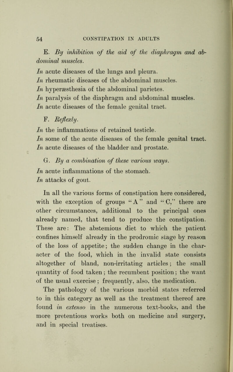 E. By inhibition of the aid of the diaphragm and ab- dominal muscles. In acute diseases of the lungs and pleura. In rheumatic diseases of the abdominal muscles. In hyperaesthesia of the abdominal parietes. In paralysis of the diaphragm and abdominal muscles. In acute diseases of the female genital tract. F. Rejlexly. In the inflammations of retained testicle. In some of the acute diseases of the female genital tract. In acute diseases of the bladder and prostate. G. By a combination of these various ways. In acute inflammations of the stomach. In attacks of gout. In all the various forms of constipation here considered, with the exception of groups “A” and “ C,” there are other circumstances, additional to the principal ones already named, that tend to produce the constipation. These are: The abstemious diet to which the patient confines himself already in the prodromic stage by reason of the loss of appetite; the sudden change in the char- acter of the food, which in the invalid state consists altogether of bland, non-irritating articles; the small quantity of food taken; the recumbent position; the want of the usual exercise; frequently, also, the medication. The pathology of the various morbid states referred to in this category as well as the treatment thereof are found in extenso in the numerous text-books, and the more pretentious works both on medicine and surgery, and in special treatises.