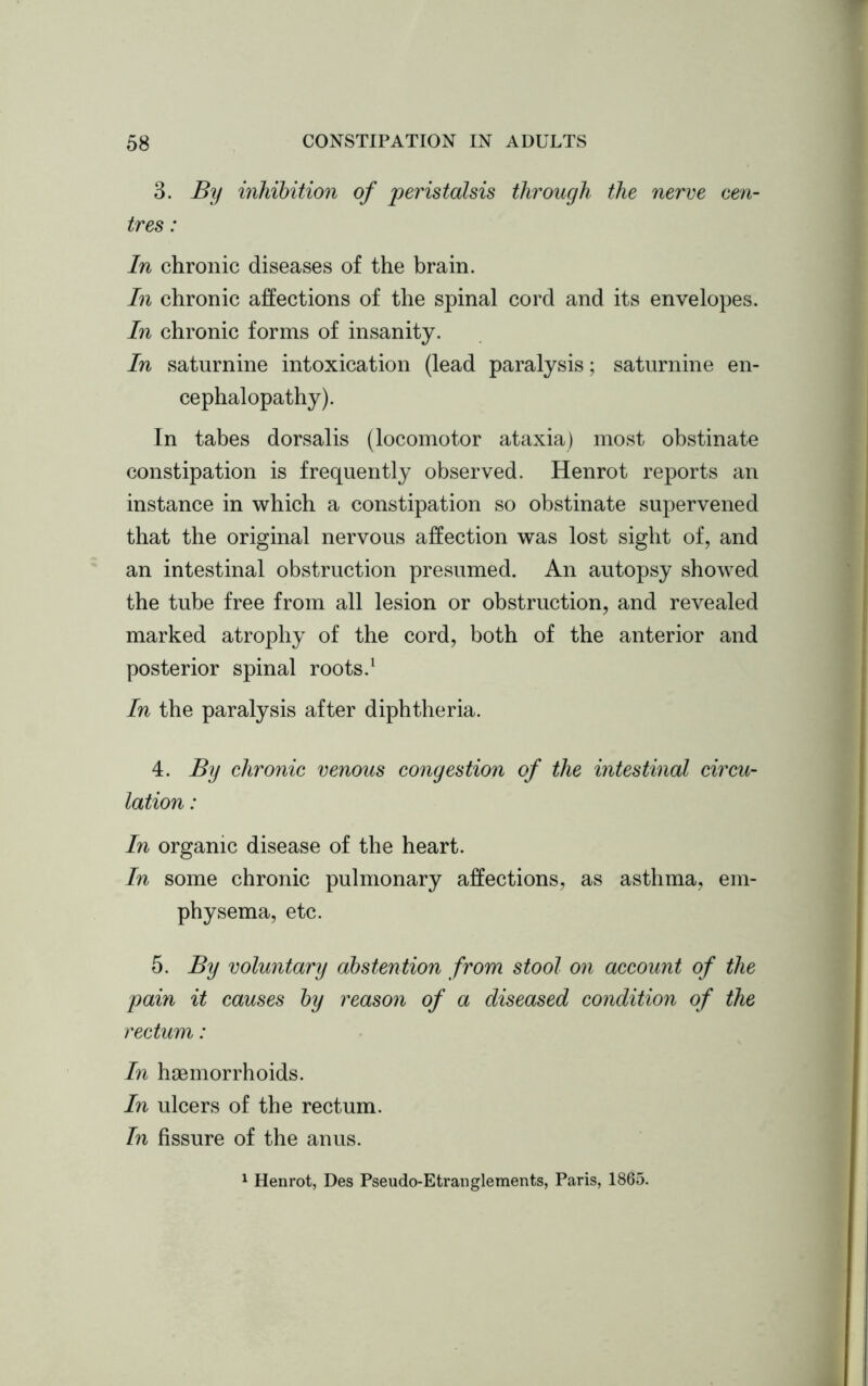 3. By inhibition of peristalsis through the nerve cen- tres : In chronic diseases of the brain. In chronic affections of the spinal cord and its envelopes. In chronic forms of insanity. In saturnine intoxication (lead paralysis; saturnine en- cephalopathy). In tabes dorsalis (locomotor ataxia) most obstinate constipation is frequently observed. Henrot reports an instance in which a constipation so obstinate supervened that the original nervous affection was lost sight of, and an intestinal obstruction presumed. An autopsy showed the tube free from all lesion or obstruction, and revealed marked atrophy of the cord, both of the anterior and posterior spinal roots.1 In the paralysis after diphtheria. 4. By chronic venous congestion of the intestinal circu- lation : In organic disease of the heart. In some chronic pulmonary affections, as asthma, em- physema, etc. 5. By voluntary abstention from stool on account of the pain it causes by reason of a diseased condition of the rectum: In haemorrhoids. In ulcers of the rectum. In fissure of the anus. 1 Henrot, Des Pseudo-Etranglements, Paris, 1865.