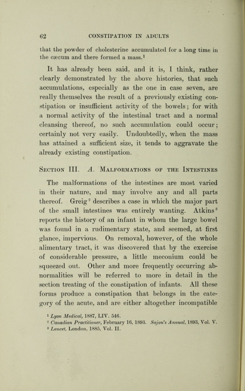 that the powder of cholesterine accumulated for a long time in the ctecum and there formed a mass.1 It has already been said, and it is, I think, rather clearly demonstrated by the above histories, that such accumulations, especially as the one in case seven, are really themselves the result of a previously existing con- stipation or insufficient activity of the bowels; for with a normal activity of the intestinal tract and a normal cleansing thereof, no such accumulation could occur; certainly not very easily. Undoubtedly, when the mass has attained a sufficient size, it tends to aggravate the already existing constipation. Section III. A. Malformations of the Intestines The malformations of the intestines are most varied in their nature, and may involve any and all parts thereof. Greig2 describes a case in which the major part of the small intestines was entirely wanting. Atkins8 reports the history of an infant in whom the large bowel was found in a rudimentary state, and seemed, at first glance, impervious. On removal, however, of the whole alimentary tract, it was discovered that by the exercise of considerable pressure, a little meconium could be squeezed out. Other and more frequently occurring ab- normalities will be referred to more in detail in the section treating of the constipation of infants. All these forms produce a constipation that belongs in the cate- gory of the acute, and are either altogether incompatible 1 Lyon Medical, 1887, LIV. 546. 2 Canadian Practitioner, February 16, 1893. Sajou’s Annual, 1893, Vol. V. 8 Lancet, London, 1885, Vol. II.