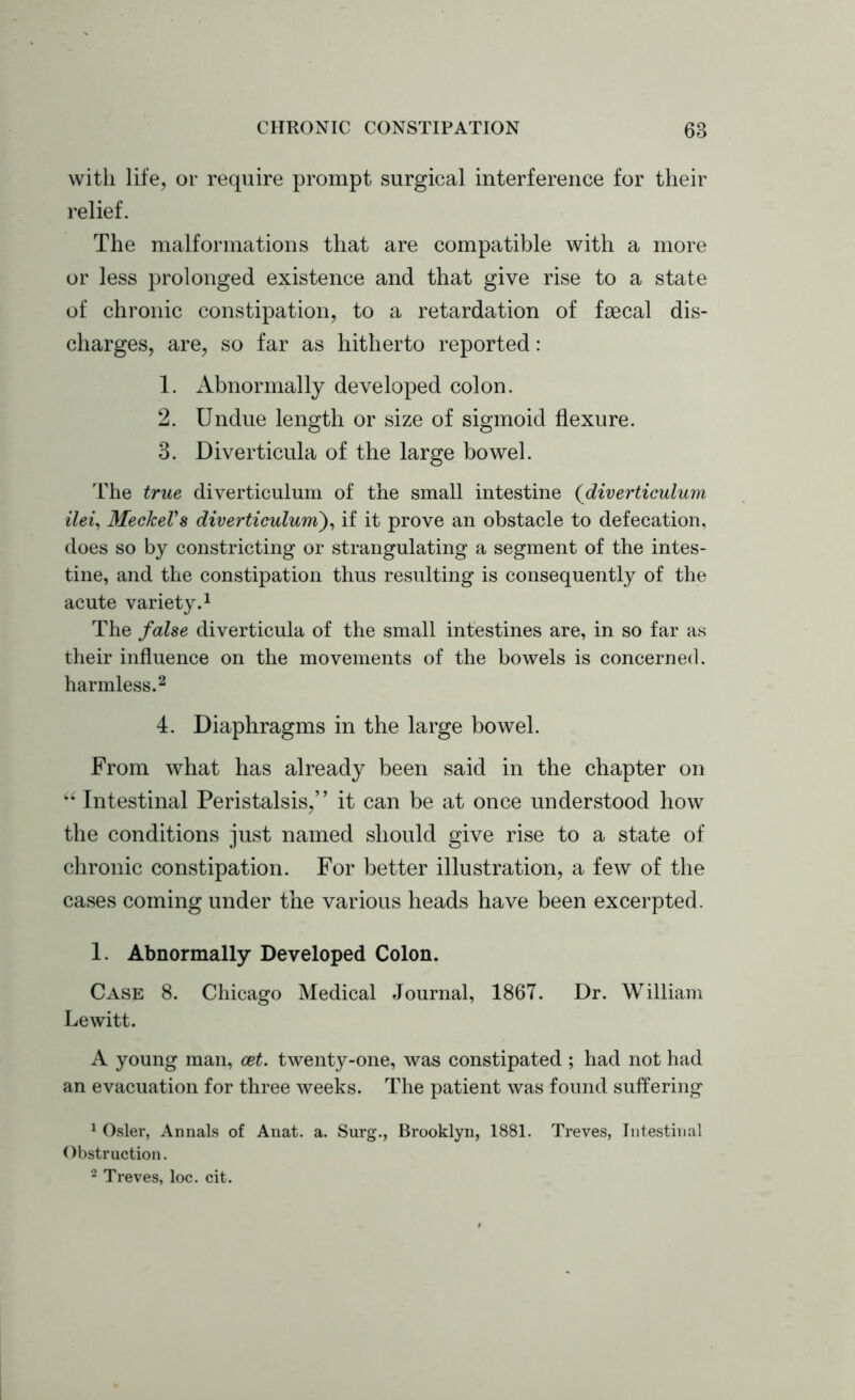 with life, or require prompt surgical interference for their relief. The malformations that are compatible with a more or less prolonged existence and that give rise to a state of chronic constipation, to a retardation of faecal dis- charges, are, so far as hitherto reported: 1. Abnormally developed colon. 2. Undue length or size of sigmoid flexure. 3. Diverticula of the large bowel. The true diverticulum of the small intestine (diverticulum ilei, Meckel's diverticulum), if it prove an obstacle to defecation, does so by constricting or strangulating a segment of the intes- tine, and the constipation thus resulting is consequently of the acute variety.1 The false diverticula of the small intestines are, in so far as their influence on the movements of the bowels is concerned. harmless.2 4. Diaphragms in the large bowel. From what has already been said in the chapter on “ Intestinal Peristalsis,” it can be at once understood how the conditions just named should give rise to a state of chronic constipation. For better illustration, a few of the cases coming under the various heads have been excerpted. 1. Abnormally Developed Colon. Case 8. Chicago Medical Journal, 1867. Dr. William Lewitt. A young man, cet. twenty-one, was constipated ; had not had an evacuation for three weeks. The patient was found suffering 1 Osier, Annals of Anat. a. Surg., Brooklyn, 1881. Treves, Intestinal Obstruction.