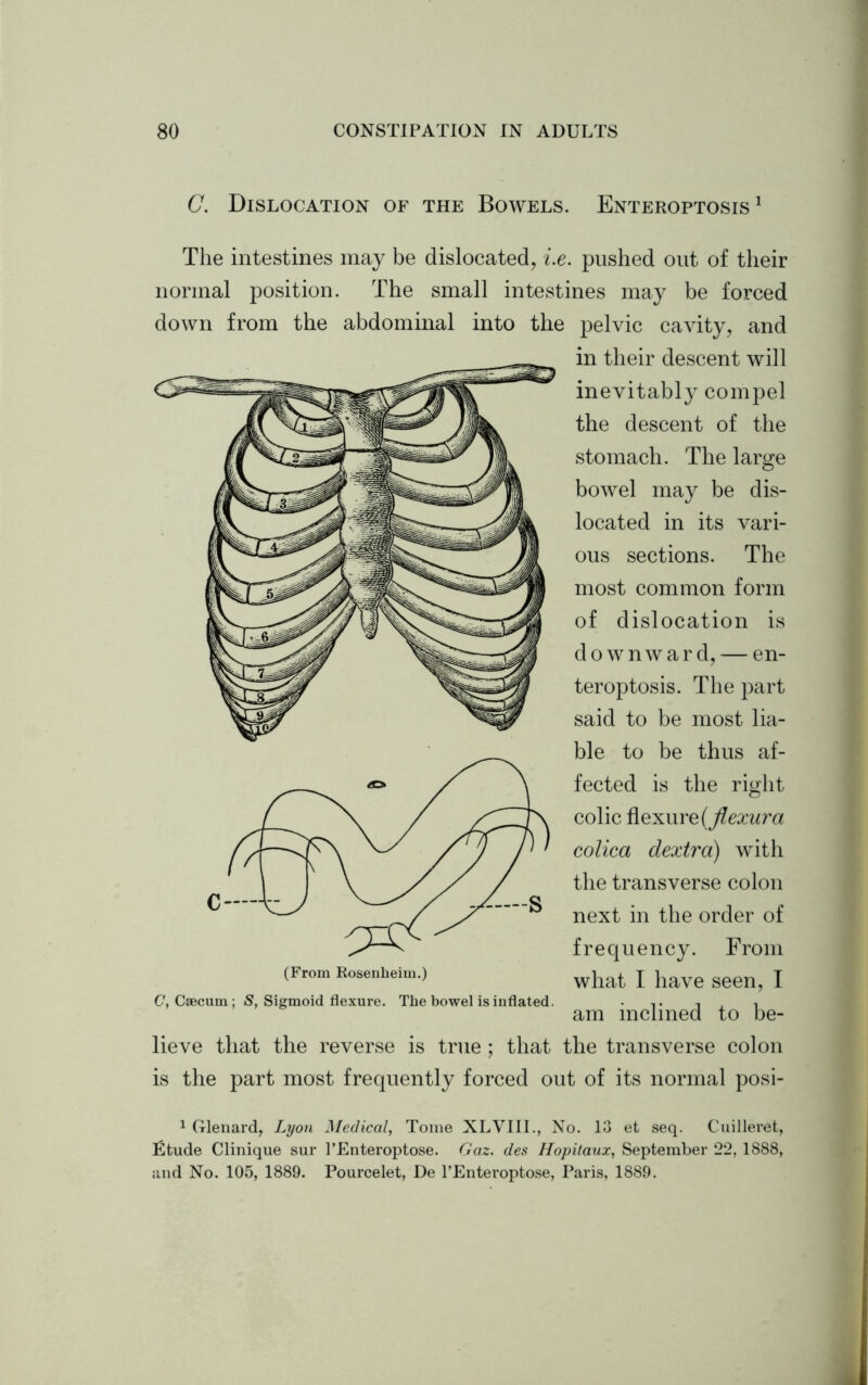 C. Dislocation of the Bowels. Enteroptosis 1 The intestines may be dislocated, i.e. pushed out of their normal position. The small intestines may be forced down from the abdominal into the pelvic cavity, and in their descent will inevitably compel the descent of the stomach. The large bowel may be dis- located in its vari- ous sections. The most common form of dislocation is downward, — en- teroptosis. The part said to be most lia- ble to be thus af- fected is the right colic flexure (jlexura colica dextra) with the transverse colon next in the order of frequency. From what I have seen, I am inclined to be- lieve that the reverse is true; that the transverse colon is the part most frequently forced out of its normal posi- (From Rosenheim.) C, Caecum; S, Sigmoid flexure. The bowel is inflated. 1 Glenard, Lyon Medical, Tome XLVIII., No. 13 et seq. Cuilleret, Etude Clinique sur l’Enteroptose. Gaz. des Hopitaux, September 22, 1888, and No. 105, 1889. Pourcelet, De l’Enteroptose, Paris, 1889.